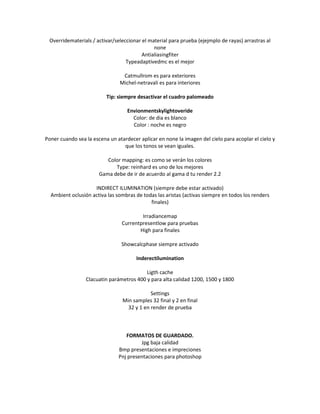 Overridematerials / activar/seleccionar el material para prueba (ejejmplo de rayas) arrastras al
                                              none
                                         Antialiasingfiter
                                  Typeadaptivedmc es el mejor

                                 Catmullrom es para exteriores
                                Michel-netravali es para interiores

                          Tip: siempre desactivar el cuadro palomeado

                                   Envionmentskylightoveride
                                     Color: de dia es blanco
                                     Color : noche es negro

Poner cuando sea la escena un atardecer aplicar en none la imagen del cielo para acoplar el cielo y
                                 que los tonos se vean iguales.

                          Color mapping: es como se verán los colores
                             Type: reinhard es uno de los mejores
                       Gama debe de ir de acuerdo al gama d tu render 2.2

                    INDIRECT ILUMINATION (siempre debe estar activado)
  Ambient oclusión activa las sombras de todas las aristas (activas siempre en todos los renders
                                            finales)

                                         Irradiancemap
                                 Currentpresentlow para pruebas
                                        High para finales

                                Showcalcphase siempre activado

                                       Inderectilumination

                                          Ligth cache
                 Clacuatin parámetros 400 y para alta calidad 1200, 1500 y 1800

                                             Settings
                                 Min samples 32 final y 2 en final
                                   32 y 1 en render de prueba



                                  FORMATOS DE GUARDADO.
                                        Jpg baja calidad
                               Bmp presentaciones e impreciones
                               Pnj presentaciones para photoshop
 