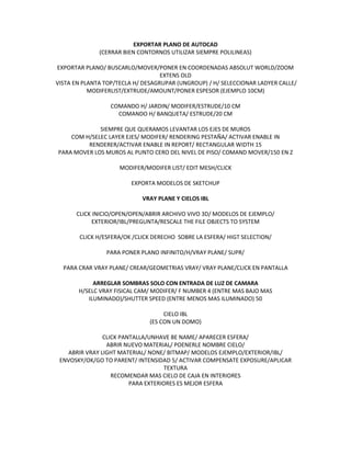 EXPORTAR PLANO DE AUTOCAD
              (CERRAR BIEN CONTORNOS UTILIZAR SIEMPRE POLILINEAS)

EXPORTAR PLANO/ BUSCARLO/MOVER/PONER EN COORDENADAS ABSOLUT WORLD/ZOOM
                                   EXTENS OLD
VISTA EN PLANTA TOP/TECLA H/ DESAGRUPAR (UNGROUP) / H/ SELECCIONAR LADYER CALLE/
           MODIFERLIST/EXTRUDE/AMOUNT/PONER ESPESOR (EJEMPLO 10CM)

                  COMANDO H/ JARDIN/ MODIFER/ESTRUDE/10 CM
                    COMANDO H/ BANQUETA/ ESTRUDE/20 CM

             SIEMPRE QUE QUERAMOS LEVANTAR LOS EJES DE MUROS
    COM H/SELEC LAYER EJES/ MODIFER/ RENDERING PESTAÑA/ ACTIVAR ENABLE IN
         RENDERER/ACTIVAR ENABLE IN REPORT/ RECTANGULAR WIDTH 15
PARA MOVER LOS MUROS AL PUNTO CERO DEL NIVEL DE PISO/ COMAND MOVER/150 EN Z

                     MODIFER/MODIFER LIST/ EDIT MESH/CLICK

                         EXPORTA MODELOS DE SKETCHUP

                            VRAY PLANE Y CIELOS IBL

      CLICK INICIO/OPEN/OPEN/ABRIR ARCHIVO VIVO 3D/ MODELOS DE EJEMPLO/
            EXTERIOR/IBL/PREGUNTA/RESCALE THE FILE OBJECTS TO SYSTEM

       CLICK H/ESFERA/OK /CLICK DERECHO SOBRE LA ESFERA/ HIGT SELECTION/

                PARA PONER PLANO INFINITO/H/VRAY PLANE/ SUPR/

  PARA CRAR VRAY PLANE/ CREAR/GEOMETRIAS VRAY/ VRAY PLANE/CLICK EN PANTALLA

            ARREGLAR SOMBRAS SOLO CON ENTRADA DE LUZ DE CAMARA
       H/SELC VRAY FISICAL CAM/ MODIFER/ F NUMBER 4 (ENTRE MAS BAJO MAS
          ILUMINADO)/SHUTTER SPEED (ENTRE MENOS MAS ILUMINADO) 50

                                    CIELO IBL
                               (ES CON UN DOMO)

               CLICK PANTALLA/UNHAVE BE NAME/ APARECER ESFERA/
                ABRIR NUEVO MATERIAL/ POENERLE NOMBRE CIELO/
   ABRIR VRAY LIGHT MATERIAL/ NONE/ BITMAP/ MODELOS EJEMPLO/EXTERIOR/IBL/
 ENVOSKY/OK/GO TO PARENT/ INTENSIDAD 5/ ACTIVAR COMPENSATE EXPOSURE/APLICAR
                                    TEXTURA
                  RECOMENDAR MAS CIELO DE CAJA EN INTERIORES
                        PARA EXTERIORES ES MEJOR ESFERA
 