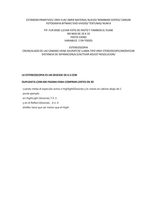 ESTÁNDAR PRIMITIVES/ VRAY FUR/ ABRIR MATERIAL NUEVO/ NOMBRAR CESPED/ CARGAR
                 FOTOGRAFIA BITMAP/ DVD VIVO3D/ TEXTURAS/ NUM 8

                    TIP: FUR DEBE LLEVAR FOTO DE PASTO Y TAMBIEN EL PLANE
                                       NO MAS DE 10 X 10
                                         PASTO CHINO
                                     VARIABLES 1 EN TODOS

                                 ESTEREOSCOPIA
CREAR/ALADO DE LAS CAMARA VIENE GELPERT/SE LLAMA TIPO VRAY STEREOSCOPIC/MODIFICAR
             DISTANCIA DE SEPARACION/6.5/ACTIVAR ADJUST RESOLUCION/




LA ESTEREOSCOPIA ES UN DESFASE DE 6.5 CEM

DUPLIDATA.COM.MX PAGINA PARA COMPRAR LENTES EN 3D

cuando metas el especular activa e HighlightGlossines y lo manes en valores abajo de 1
ponte ejemplo
en HigthLigth Glossines:.7 0 .5
y en el Reflect.Glossines : .6 o .4
elreflec tiene que ser menor que el Higth
 