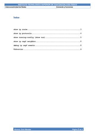 INSTITUTO TECNOLOGICO SUPERIOR DE COATZACOALCOS ITESCO
Interconectividad de Redes Comando y funciones
Alumno: Emir Mendez Página 2 de 9
Índice
show ip route..........................................................................................................3
show ip protocols .................................................................................................4
show running-config (show run)......................................................................5
show ip ospf neighbor.........................................................................................6
debug ip ospf events...........................................................................................8
Referencias ..................................................................................................................9
 