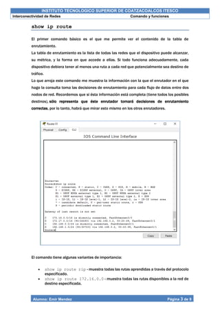 INSTITUTO TECNOLOGICO SUPERIOR DE COATZACOALCOS ITESCO
Interconectividad de Redes Comando y funciones
Alumno: Emir Mendez Página 3 de 9
show ip route
El primer comando básico es el que me permite ver el contenido de la tabla de
enrutamiento.
La tabla de enrutamiento es la lista de todas las redes que el dispositivo puede alcanzar,
su métrica, y la forma en que accede a ellas. Si todo funciona adecuadamente, cada
dispositivo debiera tener al menos una ruta a cada red que potencialmente sea destino de
tráfico.
Lo que arroja este comando me muestra la información con la que el enrutador en el que
hago la consulta toma las decisiones de enrutamiento para cada flujo de datos entre dos
nodos de red. Recordemos que si ésta información está completa (tiene todos los posibles
destinos), sólo representa que éste enrutador tomará decisiones de enrutamiento
correctas, por lo tanto, habrá que mirar esto mismo en los otros enrutadores.
El comando tiene algunas variantes de importancia:
 show ip route rip - muestra todas las rutas aprendidas a través del protocolo
especificado.
 show ip route 172.16.0.0 - muestra todas las rutas disponibles a la red de
destino especificada.
 