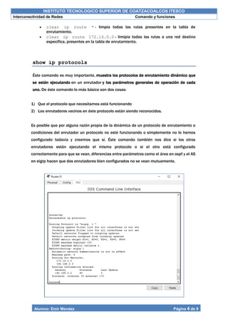 INSTITUTO TECNOLOGICO SUPERIOR DE COATZACOALCOS ITESCO
Interconectividad de Redes Comando y funciones
Alumno: Emir Mendez Página 4 de 9
 clear ip route * - limpia todas las rutas presentes en la tabla de
enrutamiento.
 clear ip route 172.16.0.0 - limipia todas las rutas a una red destino
específica, presentes en la tabla de enrutamiento.
show ip protocols
Éste comando es muy importante, muestra los protocolos de enrutamiento dinámico que
se están ejecutando en un enrutador y los parámetros generales de operación de cada
uno. De éste comando lo más básico son dos cosas:
1) Que el protocolo que necesitamos está funcionando
2) Los enrutadores vecinos en éste protocolo están siendo reconocidos.
Es posible que por alguna razón propia de la dinámica de un protocolo de enrutamiento o
condiciones del enrutador un protocolo no esté funcionando o simplemente no lo hemos
configurado todavía y creemos que sí. Éste comando también nos dice si los otros
enrutadores están ejecutando el mismo protocolo o si el otro está configurado
correctamente para que se vean, diferencias entre parámetros como el área en ospf y el AS
en eigrp hacen que dos enrutadores bien configurados no se vean mutuamente.
 