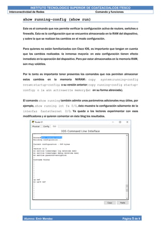 INSTITUTO TECNOLOGICO SUPERIOR DE COATZACOALCOS ITESCO
Interconectividad de Redes Comando y funciones
Alumno: Emir Mendez Página 5 de 9
show running-config (show run)
Este es el comando que nos permite verificar la configuración activa de routers, switches o
firewalls. Esta es la configuración que se encuentra almacenada en la RAM del dispositivo,
y sobre la que se realizan los cambios en el modo configuración.
Para quienes no están familiarizados con Cisco IOS, es importante que tengan en cuenta
que los cambios realizados -la inmensa mayoría- en esta configuración tienen efecto
inmediato en la operación del dispositivo. Pero por estar almacenados en la memoria RAM,
son muy volátiles.
Por lo tanto es importante tener presentes los comandos que nos permiten almacenar
estos cambios en la memoria NVRAM: copy system:running-config
nvram:startup-config; o su versión anterior: copy running-config startup-
config; o la aún activawrite memory (wr en su forma abreviada).
El comando show running también admite unos parámetros adicionales muy útiles, por
ejemplo, show running int fa 0/0, ésto muestra la configuración sólamente de la
interfaz fastethernet 0/0. Ya queda a los lectores experimentar con esos
modificadores y si quieren comentar en éste blog los resultados.
 