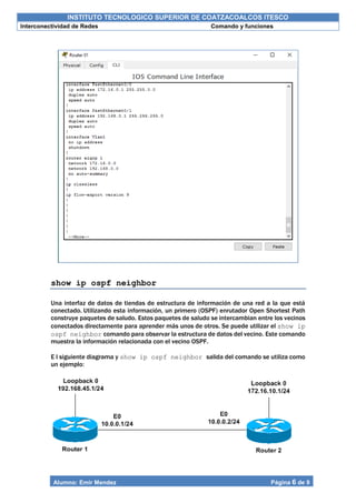 INSTITUTO TECNOLOGICO SUPERIOR DE COATZACOALCOS ITESCO
Interconectividad de Redes Comando y funciones
Alumno: Emir Mendez Página 6 de 9
show ip ospf neighbor
Una interfaz de datos de tiendas de estructura de información de una red a la que está
conectado. Utilizando esta información, un primero (OSPF) enrutador Open Shortest Path
construye paquetes de saludo. Estos paquetes de saludo se intercambian entre los vecinos
conectados directamente para aprender más unos de otros. Se puede utilizar el show ip
ospf neighbor comando para observar la estructura de datos del vecino. Este comando
muestra la información relacionada con el vecino OSPF.
E l siguiente diagrama y show ip ospf neighbor salida del comando se utiliza como
un ejemplo:
 