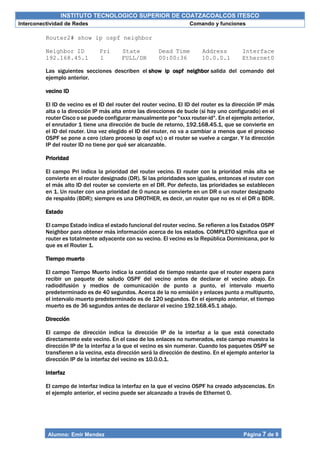 INSTITUTO TECNOLOGICO SUPERIOR DE COATZACOALCOS ITESCO
Interconectividad de Redes Comando y funciones
Alumno: Emir Mendez Página 7 de 9
Router2# show ip ospf neighbor
Neighbor ID Pri State Dead Time Address Interface
192.168.45.1 1 FULL/DR 00:00:36 10.0.0.1 Ethernet0
Las siguientes secciones describen el show ip ospf neighbor salida del comando del
ejemplo anterior.
vecino ID
El ID de vecino es el ID del router del router vecino. El ID del router es la dirección IP más
alta o la dirección IP más alta entre las direcciones de bucle (si hay uno configurado) en el
router Cisco o se puede configurar manualmente por "xxxx router-id". En el ejemplo anterior,
el enrutador 1 tiene una dirección de bucle de retorno, 192.168.45.1, que se convierte en
el ID del router. Una vez elegido el ID del router, no va a cambiar a menos que el proceso
OSPF se pone a cero (claro proceso ip ospf xx) o el router se vuelve a cargar. Y la dirección
IP del router ID no tiene por qué ser alcanzable.
Prioridad
El campo Pri indica la prioridad del router vecino. El router con la prioridad más alta se
convierte en el router designado (DR). Si las prioridades son iguales, entonces el router con
el más alto ID del router se convierte en el DR. Por defecto, las prioridades se establecen
en 1. Un router con una prioridad de 0 nunca se convierte en un DR o un router designado
de respaldo (BDR); siempre es una DROTHER, es decir, un router que no es ni el DR o BDR.
Estado
El campo Estado indica el estado funcional del router vecino. Se refieren a los Estados OSPF
Neighbor para obtener más información acerca de los estados. COMPLETO significa que el
router es totalmente adyacente con su vecino. El vecino es la República Dominicana, por lo
que es el Router 1.
Tiempo muerto
El campo Tiempo Muerto indica la cantidad de tiempo restante que el router espera para
recibir un paquete de saludo OSPF del vecino antes de declarar el vecino abajo. En
radiodifusión y medios de comunicación de punto a punto, el intervalo muerto
predeterminado es de 40 segundos. Acerca de la no emisión y enlaces punto a multipunto,
el intervalo muerto predeterminado es de 120 segundos. En el ejemplo anterior, el tiempo
muerto es de 36 segundos antes de declarar el vecino 192.168.45.1 abajo.
Dirección
El campo de dirección indica la dirección IP de la interfaz a la que está conectado
directamente este vecino. En el caso de los enlaces no numerados, este campo muestra la
dirección IP de la interfaz a la que el vecino es sin numerar. Cuando los paquetes OSPF se
transfieren a la vecina, esta dirección será la dirección de destino. En el ejemplo anterior la
dirección IP de la interfaz del vecino es 10.0.0.1.
Interfaz
El campo de interfaz indica la interfaz en la que el vecino OSPF ha creado adyacencias. En
el ejemplo anterior, el vecino puede ser alcanzado a través de Ethernet 0.
 