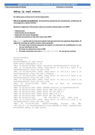INSTITUTO TECNOLOGICO SUPERIOR DE COATZACOALCOS ITESCO
Interconectividad de Redes Comando y funciones
Alumno: Emir Mendez Página 8 de 9
debug ip ospf events
Se utiliza para eventos de la red de depuración.
Útil en la solución de problemas: Enrutamiento problemas de actualización, problemas de
convergencia y aleteo interfaz.
Muestra la siguiente información sobre los eventos relacionados con OSPF:
• Adyacencias
• Información de inundación
• Selección del router designado
• Cálculos de primero la ruta libre más corta (SPF)
Los events opción sólo se trata de la opción más general entre las opciones disponibles. El
siguiente mensaje de salida muestra estas opciones:
 El router está enviando paquetes de saludo a la dirección de multidifusión en una
de sus interfaces de red.
 El router se selecciona como el DR.
 El router encuentra una ruta a 192.168.10.0/24 de uno de sus vecinos.
Router2>enable
Password:
Router2#debug ip ospf events
OSPF events debugging is on
*Mar 18 02:58:36.069: OSPF: Interface FastEthernet0/0 going Up
*Mar 18 02:58:36.069: OSPF: Send hello to 224.0.0.5 area 0 on
FastEthernet0/0 from 192.168.1.240
*Mar 18 02:58:46.069: OSPF: Send hello to 224.0.0.5 area 0 on
FastEthernet0/0 from 192.168.1.240exit
*Mar 18 02:58:56.069: OSPF: Send hello to 224.0.0.5 area 0 on
FastEthernet0/0 from 192.168.1.240
*Mar 18 02:59:06.069: OSPF: Send hello to 224.0.0.5 area 0 on
FastEthernet0/0 from 192.168.1.240
*Mar 18 02:59:16.069: OSPF: end of Wait on interface
FastEthernet0/0
*Mar 18 02:59:16.069: OSPF: DR/BDR election on FastEthernet0/0
*Mar 18 02:59:16.069: OSPF: Elect BDR 192.168.5.1
*Mar 18 02:59:16.069: OSPF: Elect DR 192.168.5.1
*Mar 18 02:59:16.069: OSPF: Elect BDR 0.0.0.0
*Mar 18 02:59:16.069: OSPF: Elect DR 192.168.5.1
*Mar 18 02:59:16.069: DR: 192.168.5.1 (Id) BDR: none
*Mar 18 02:59:16.069: OSPF: Send hello to 224.0.0.5 area 0 on
FastEthernet0/0 from 192.168.1.240
*Mar 18 03:25:46.084: %OSPF-5-ADJCHG: Process 100, Nbr
192.168.10.1 on FastEthernet0/0 from LOADING to FULL, Loading Done
Router2#no debug ip ospf events
 