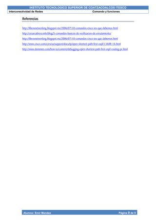 INSTITUTO TECNOLOGICO SUPERIOR DE COATZACOALCOS ITESCO
Interconectividad de Redes Comando y funciones
Alumno: Emir Mendez Página 9 de 9
Referencias
http://librosnetworking.blogspot.mx/2006/07/10-comandos-cisco-ios-que-debemos.html
http://cesarcabrera.info/blog/5-comandos-basicos-de-verificacion-de-enrutamiento/
http://librosnetworking.blogspot.mx/2006/07/10-comandos-cisco-ios-que-debemos.html
http://www.cisco.com/c/en/us/support/docs/ip/open-shortest-path-first-ospf/13688-16.html
http://www.dummies.com/how-to/content/debugging-open-shortest-path-first-ospf-routing-pr.html
 