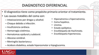 • El diagnostico tiene como propósito primario orientar el tratamiento.
• Las causas tratables del coma son:
– Intoxicaciones por drogas y alcohol.
– Choque debido a infección.
– Insuficiencia cardiaca.
– Hemorragia sistémica.
– Hematomas epidural y subdural.
– Absceso cerebral.
– Meningitis bacteriana y
– Acidosis diabética, estado hiperosmolar o hipoglucemia.
DIAGNOSTICO DIFERENCIAL
• Hiponatremia o hipernatremia.
• Coma hepático.
• Uremia.
• Estado epiléptico.
• Encefalopatía de Hashimoto.
• Encefalopatía hipertensiva.
 