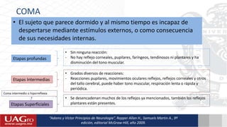 COMA
• El sujeto que parece dormido y al mismo tiempo es incapaz de
despertarse mediante estímulos externos, o como consecuencia
de sus necesidades internas.
“Adams y Víctor Principios de Neurología”, Ropper Allan H., Samuels Martin A., 9ª
edición, editorial McGraw-Hill, año 2009.
Etapas profundas
• Sin ninguna reacción:
- No hay reflejo corneales, pupilares, faríngeos, tendinosos ni plantares y ha
disminución del tono muscular.
Etapas Intermedias
• Grados diversos de reacciones:
- Reacciones pupilares, movimientos oculares reflejos, reflejos corneales y otros
del tallo cerebral, puede haber tono muscular, respiración lenta o rápida y
periódica.
Etapas Superficiales
• Se desencadenan muchos de los reflejos ya mencionados, también los reflejos
plantares están presentes.
Coma intermedio o hiporreflexia
 