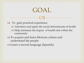 GOAL
                     
 To gain practical experience
   Introduce and apply the social determinants of health
   Help minimize the impact of health risk within the
    community
 To acquire and learn Mexican culture and
  understand the people
 Learn a second language (Spanish)
 