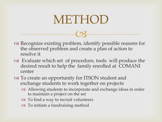 METHOD
                     
 Recognize existing problem, identify possible reasons for
  the observed problem and create a plan of action to
  resolve it
 Evaluate which set of procedure, tools will produce the
  desired result to help the family enrolled at COMANI
  center
 To create an opportunity for ITSON student and
  exchange students to work together on projects
    Allowing students to incorporate and exchange ideas in order
     to maintain a project on the set
    To find a way to recruit volunteers
    To initiate a fundraising method
 