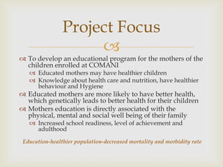 Project Focus
                     
 To develop an educational program for the mothers of the
  children enrolled at COMANI
    Educated mothers may have healthier children
    Knowledge about health care and nutrition, have healthier
     behaviour and Hygiene
 Educated mothers are more likely to have better health,
  which genetically leads to better health for their children
 Mothers education is directly associated with the
  physical, mental and social well being of their family
    Increased school readiness, level of achievement and
     adulthood
 Education-healthier population-decreased mortality and morbidity rate
 