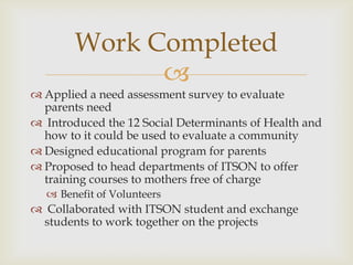 Work Completed
              
 Applied a need assessment survey to evaluate
  parents need
 Introduced the 12 Social Determinants of Health and
  how to it could be used to evaluate a community
 Designed educational program for parents
 Proposed to head departments of ITSON to offer
  training courses to mothers free of charge
   Benefit of Volunteers
 Collaborated with ITSON student and exchange
 students to work together on the projects
 