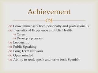 Achievement
                  
 Grow immensely both personally and professionally
 International Experience in Public Health
     Career
     Develop a program
   Leadership
   Public Speaking
   Long Term Network
   Open minded
   Ability to read, speak and write basic Spanish
 