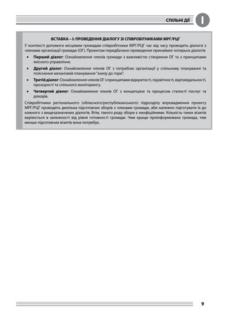 СПІЛЬНІ ДІЇ I
9
ВСТАВКА – I: ПРОВЕДЕННЯ ДІАЛОГУ ЗІ СПІВРОБІТНИКАМИ МРГ/РЦГ
У контексті допомоги місцевим громадам співробітники МРГ/РЦГ час від часу проводять діалоги з
членами організації громади (ОГ). Проектом передбачено проведення принаймні чотирьох діалогів
•	 Перший діалог: Ознайомлення членів громади з важливістю створення ОГ та з принципами
якісного управління.
•	 Другий діалог: Ознайомлення членів ОГ з потребою організації у спільному плануванні та
пояснення механізмів планування“знизу до гори”.
•	 Третійдіалог:ОзнайомленнячленівОГзпринципамивідкритості,підзвітності,відповідальності,
прозорості та спільного моніторингу.
•	 Четвертий діалог: Ознайомлення членів ОГ з концепцією та процесом сталості послуг та
доходів.
Співробітники регіонального (обласного/республіканського) підрозділу впровадження проекту
МРГ/РЦГ проводять декілька підготовчих зборів з членами громади, аби належно підготувати їх до
кожного з вищезазначених діалогів. Втім, такого роду збори є неофіційними. Кількість таких візитів
варіюється в залежності від рівня готовності громади. Чим краще проінформована громада, тим
менше підготовчих візитів вона потребує.
 
