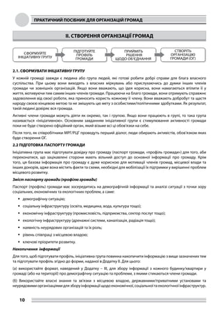 ПРАКТИЧНИЙ ПОСІБНИК ДЛЯ ОРГАНІЗАЦІЙ ГРОМАД
10
II. СТВОРЕННЯ ОРГАНІЗАЦІЇ ГРОМАД
2.1. СФОРМУВАТИ ІНІЦІАТИВНУ ГРУПУ
У кожній громаді завжди є людина або група людей, які готові робити добрі справи для блага власного
суспільства. При цьому вони виходять з власних міркувань або прислухаючись до думки інших членів
громади чи зовнішніх організацій. Якщо вони вважають, що ідея корисна, вони намагаються втілити її у
життя, мотивуючи тим самим інших членів громади. Працюючи на благо громади, вони отримують справжнє
задоволення від своєї роботи, яка приносить користь кожному її члену. Вони вважають добробут та щастя
народу своєю кінцевою метою та не змішують цю мету з особистими/політичними здобутками. Як результат,
такій людині довіряє вся громада.
Активні члени громади можуть діяти як окремо, так і групою. Якщо вони працюють в групі, то така група
називається «ініціативною». Основним завданням ініціативної групи є стимулювання активності громади
поки не буде створено офіційний орган, який візьме всі ці обов’язки на себе.
Після того, як співробітники МРГ/РЦГ проведуть перший діалог, люди обирають активістів, обов’язком яких
буде створення ОГ.
2.2 ПІДГОТОВКА ПАСПОРТУ ГРОМАДИ
Ініціативна група має підготувати довідку про громаду (паспорт громади, «профіль громади») для того, аби
переконатися, що зацікавлені сторони мають вільний доступ до основної інформації про громаду. Крім
того, ця базова інформація про громаду є дуже корисною для мотивації членів громад, місцевої влади та
інших донорів, адже вона містить факти та схеми, необхідні для мобілізації їх підтримки у вирішенні проблем
місцевого розвитку.
Зміст паспорту громади (профілю громади)
Паспорт (профіль) громади має зосередитись на демографічній інформації та аналізі ситуації з точки зору
соціальних, економічних та екологічних проблем, а саме:
	демографічну ситуацію;
	соціальну інфраструктуру (освіта, медицина, вода, культура тощо);
	економічну інфраструктуру (промисловість, підприємства, сектор послуг тощо);
	екологічну інфраструктуру (дренажні системи, каналізація, радіація тощо);
	наявність неурядових організацій та їх роль;
	рівень співпраці з місцевою владою;
	ключові пріоритети розвитку.
Накопичення інформації
Для того, щоб підготувати профіль, ініціативна група повинна накопичити інформацію з вище зазначених тем
та підготувати профіль згідно до форми, наданої в Додатку ІІ. Для цього:
(а) використайте формат, наведений у Додатку – ІІI, для збору інформації з кожного будинку/квартири у
громаді (або на території) про демографічну ситуацію та проблеми, з якими стикаються члени громади.
(б) Використайте власні знання та зв’язки з місцевою владою, державними/приватними установами та
неурядовимиорганізаціямидлязборуінформаціїщодоекономічної,соціальноїтаекологічноїінфраструктур.
 