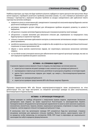 СТВОРЕННЯ ОРГАНІЗАЦІЇ ГРОМАД II
13
Найбільш вірогідно, що перш ніж буде прийнято рішення, відбудеться гаряча дискусія між присутніми. Якщо
жителі вирішать спробувати розв’язати проблему власними силами, то у них з’являються можливості для
співпраці і партнерства у вирішенні місцевих проблем на засадах самодопомоги. Для здійснення такого
партнерства жителям необхідно:
•	 повірити в цінність колективних дій, самодопомоги і взаємодії всіх власників квартир/будинків з метою
досягнення необхідного результату;
•	 регулярно проводити зустрічі (збори) для обговорення проблем місцевого розвитку та шляхів їх
вирішення;
•	 об’єднатися з іншими жителями будинку/вулиці для планування розвитку своєї громади;
•	 об’єднатися з іншими жителями для виконання спільних дій, спрямованих на покращення стану
будинку/вулиці та прилеглої території;
•	 спільно з іншими жителями здійснювати контроль за виконанням запланованих заходів з покращення
умов проживання;
•	 запобігати виникненню міжособистісних конфліктів або конфліктів на підставі релігійних/політичних/
соціальних та інших приналежностей;
•	 обрати з числа жителів компетентних лідерів, які сприятимуть виконанню визначених жителями
завдань;
•	 на постійній основі сплачувати внески для забезпечення життєздатної організації громади, яка має на
меті вирішення проблем місцевого населення.
ВСТАВКА – IV: СПРАВЖНЄ ЛІДЕРСТВО
Справжнім лідером можна вважати тільки ту людину, яка відповідає наступним вимогам:
•	 користується повагою місцевої громади та має схильність до громадської діяльності;
•	 неупереджено ставиться до політичних, релігійних та культурних уподобань та поглядів людей;
•	 здатна бути компетентним лідером для людей, що живуть у багатоквартирних/приватних
будинках;
•	 приділяє час громадській діяльності;
•	 користується довірою представників 80% або більше квартир /будинків.
Підтримка представників 80% або більше квартир/домогосподарств може розцінюватися як чітка
демонстрація того, що люди виступають за створення організації громади на рівні села/поселення,
багатоквартирного будинку/вулиці.
ВСТАВКА – V: ОРГАНІЗАЦІЯ ГРОМАДИ (ОГ)
Право громадян на свободу об’єднання є невід’ємним правом людини, закріпленим Загальною
декларацією прав людини. Це право гарантується Конституцією та законодавством України.
Громадяни можуть об’єднуватися в організації для задоволення та захисту своїх законних соціальних,
економічних, екологічних, творчих, вікових, національно-культурних, спортивних та інших спільних
інтересів, з метою ведення спільної господарської діяльності тощо.
В загальному сенсі під організацією громади (ОГ) розуміється будь-яка організація, створена
місцевими жителями для вирішення спільних проблем. Жителі можуть зареєструвати свою ОГ
як юридичну особу (наприклад, як кооператив, ОСББ, НУО тощо) та відповідно до національного
законодавства набути юридичну форму/визнання.
 
