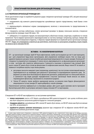 ПРАКТИЧНИЙ ПОСІБНИК ДЛЯ ОРГАНІЗАЦІЙ ГРОМАД
14
2.4 CТВОРЕННЯ ОРГАНІЗАЦІЇ ГРОМАДИ (OГ)
Після досягнення згоди та прийняття рішення щодо створення організації громади (ОГ), місцеві мешканці/
члени громади:
	направляють від кожного домогосподарства щонайменше одного представника, який бажає стати
членом ОГ;
	відпрацьовують мінімальні норми самоврядування, включно з визначенням та представленням їх
головної мети;
	створюють систему зобов’язань членів організації (розміри та форму членських внесків, створення
фонду розвитку громади, інше) (Вставка - VI);
	вибирають 3-5 справжніх лідерів, які виконуватимуть обов’язки голови, секретаря, скарбника та членів
правління. Часто лідерів призначають відповідальними за частину громади: наприклад, вулицю, поверх або
помешкання багатоповерхового будинку. З обраних лідерів формується керівний орган організації громади
(КО-ОГ). Люди, які упереджено ставляться до релігійних, політичних та культурних уподобань інших людей,
не можуть бути членами КО-ОГ.
ВСТАВКА – VI: НАКОПИЧЕННЯ КАПІТАЛУ
ОГ – це організація громади. Щоб ОГ була ефективною, треба застосовувати до неї ті самі принципи,
що і для управління будь-якою організацією. Для управління необхідні кошти. Але не лише для
адмміністрування; ресурси також потрібні для реалізації мікропроектів та інших заходів. Оскільки ОГ
створена та управляється громадою, її члени несуть відповідальність за функціонування організації,
а отже частково або повністю забезпечують її діяльність коштами в залежності від ситуації. Для
цього члени ОГ мають бути готові до фінансових та нефінансових внесків. Якщо члени ОГ не мають в
наявності потрібних коштів, існує низка рішень:
•	 регулярно вносити невеликі суми (наприклад, щомісячно); так поступово колективний внесок
перетворюється на необхідну для діяльності організації та впровадження проектів суму. За
формою це може бути безповоротна фінансова допомога, добровільний чи членський внесок
в залежності від видів доходів передбачених статутом організації Такий внесок не може
перевищувати фінансову спроможність незаможної родини.
•	 Члени ОГ можуть також зробити одноразові внески, за рахунок яких будуть фінансуватися
мікропроекти та інші заходи ОГ задля добробуту членів громади.
Накопичення капіталу відбувається в атмосфері довіри. Для цього дуже важливо вести прозорий
бухгалтерський облік та регулярно звітувати перед членами ОГ та партнерами.
Cтворення ОГ та КО-ОГ має відбуватись за наступними критеріями:
•	 повне залучення: участь в ОГ беруть щонайменше 80% домогосподарств5
, при цьому особлива увага
має бути приділена залученню домогосподарств з низьким доходом;
•	 ґендерна рівність: щонайменше 40% членів ОГ мають бути жінки, а в КО-ОГ жінок має бути не менше
ніж 50%, за можливості;
•	 прийняття рішень шляхом консенсусу: рішення про створення ОГ та обрання членів КО-ОГ має
відбуватися шляхом досягнення згоди;
5	 З точки зору повної участі, бажаним є залучення 100% домогосподарств, але з практичної точки зору це не завжди можливо.
Тому 80% домогосподарств вважається нижньою межею повного залучення. Наприклад, сільська рада (або велике село) нараховує
300 домогосподарств, але тільки частина його (наприклад, невелике поселення на територіх сільської ради або одна-дві вулиці села
зі 120 домогосподарствами) можуть бути визначені як громада, на підставі обраної проблеми (напр., водопостачання). Зазвичай,
цей принцип не використовується для багатоповерхових будинків, оскільки тут проблеми – прямо чи опосередковано – спільні для
всіх. Порушення роботи служб (напр., водопостачання, каналізації) так чи інакше впливає на всіх мешканців на кожному поверсі.
Поламаний дах безпосередньо шкодить мешканцям верхніх поверхів, але опосередковано страждають також мешканці нижчих
поверхів.Бруднатанеупорядкованатериторіянавколобудинкушкодитьнетількимешканцямнижніхповерхів,але–опосередковано
– і всім мешканцям. Тому повним залученням вважається участь не менше ніж 80% всіх мешканців будинку.
 