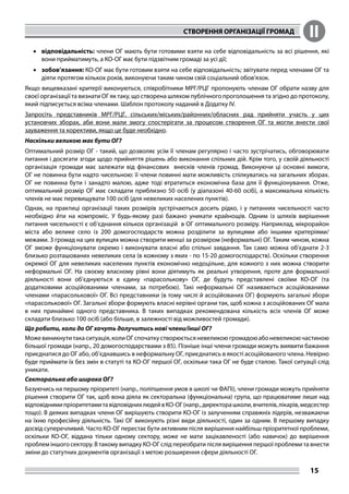 СТВОРЕННЯ ОРГАНІЗАЦІЇ ГРОМАД II
15
•	 відповідальність: члени ОГ мають бути готовими взяти на себе відповідальність за всі рішення, які
вони прийматимуть, а КО-ОГ має бути підзвітним громаді за усі дії;
•	 зобов’язання: КО-ОГ має бути готовим взяти на себе відповідальність; звітувати перед членами ОГ та
діяти протягом кількох років, виконуючи таким чином свій соціальний обов’язок.
Якщо вищевказані критерії виконуються, співробітники МРГ/РЦГ пропонують членам ОГ обрати назву для
своєї організації та визнати ОГ як таку, що створена шляхом публічного проголошення та згідно до протоколу,
який підписується всіма членами. Шаблон протоколу наданий в Додатку IV.
Запросіть представників МРГ/РЦГ, сільських/міських/районних/обласних рад прийняти участь у цих
установчих зборах, аби вони мали змогу спостерігати за процесом створення ОГ та могли внести свої
зауваження та корективи, якщо це буде необхідно.
Наскільки великою має бути ОГ?
Оптимальний розмір ОГ - такий, що дозволяє усім її членам регулярно і часто зустрічатись, обговорювати
питання і досягати згоди щодо прийняття рішень або виконання спільних дій. Крім того, у своїй діяльності
організація громади має залежати від фінансових внесків членів громад. Виконуючи ці основні вимоги,
ОГ не повинна бути надто чисельною: її члени повинні мати можливість спілкуватись на загальних зборах.
ОГ не повинна бути і занадто малою, адже тоді втратиться економічна база для її функціонування. Отже,
оптимальний розмір ОГ має складати приблизно 50 осіб (у діапазоні 40-60 осіб), а максимальна кількість
членів не має перевищувати 100 осіб (для невеликих населених пунктів).
Однак, на практиці організації таких розмірів зустрічаються досить рідко, і у питаннях чисельності часто
необхідно йти на компроміс. У будь-якому разі бажано уникати крайнощів. Одним із шляхів вирішення
питання чисельності є об’єднання кількох організацій в ОГ оптимального розміру. Наприклад, мікрорайон
міста або велике село із 200 домогосподарств можна розділити за вулицями або іншими критеріями/
межами. З громад на цих вулицях можна створити менші за розміром (неформальні) ОГ. Таким чином, кожна
ОГ зможе функціонувати окремо і виконувати власні або спільні завдання. Так само можна об’єднати 2-3
близько розташованих невеликих села (в кожному з яких - по 15-20 домогосподарств). Оскільки створення
окремої ОГ для невеликих населених пунктів економічно недоцільне, для кожного з них можна створити
неформальні ОГ. На своєму власному рівні вони діятимуть як реальні утворення, проте для формальної
діяльності вони об’єднуються в єдину «парасолькову» ОГ, де будуть представлені своїми КО-ОГ (та
додатковими асоційованими членами, за потребою). Такі неформальні ОГ називаються асоційованими
членами «парасолькової» ОГ. Всі представники (в тому числі й асоційованих ОГ) формують загальні збори
«парасолькової» ОГ. Загальні збори формують власні керівні органи так, щоб кожна з асоційованих ОГ мала
в них принаймні одного представника. В таких випадках рекомендована кількість всіх членів ОГ може
складати близько 100 осіб (або більше, в залежності від можливостей громади).
Що робити, коли до ОГ хочуть долучитись нові члени/інші ОГ?
Можевиникнутитакаситуація,колиОГспочаткустворюєтьсяневеликоюгромадоюабоневеликоючастиною
більшої громади (напр., 20 домогосподарствами з 85). Пізніше інші члени громади можуть виявити бажання
приєднатися до ОГ або, об’єднавшись в неформальну ОГ, приєднатись в якості асоційованого члена. Невірно
буде приймати їх без змін в статуті та КО-ОГ першої ОГ, оскільки така ОГ не буде сталою. Такої ситуації слід
уникати.
Секторальна або широка ОГ?
Базуючись на першому пріоритеті (напр., поліпшення умов в школі чи ФАПі), члени громади можуть прийняти
рішення створити ОГ так, щоб вона діяла як секторальна (функціональна) група, що працюватиме лише над
відповіднимипріоритетамитавідповіднихлюдейвКО-ОГ(напр.,директорашколи,вчителів,лікарів,медсестер
тощо). В деяких випадках члени ОГ вирішують створити КО-ОГ із залученням справжніх лідерів, незважаючи
на їхню професійну діяльність. Такі ОГ виконують різні види діяльності, один за одним. В першому випадку
досвід суперечливий. Часто КО-ОГ перестає бути активним після вирішення найбільш пріоритетної проблеми,
оскільки КО-ОГ, віддана тільки одному сектору, може не мати зацікавленості (або навичок) до вирішення
проблем іншого сектору. В такому випадку КО-ОГ слід переобрати після вирішення першої проблеми та внести
зміни до статутних документів організації з метою розширення сфери діяльності ОГ.
 