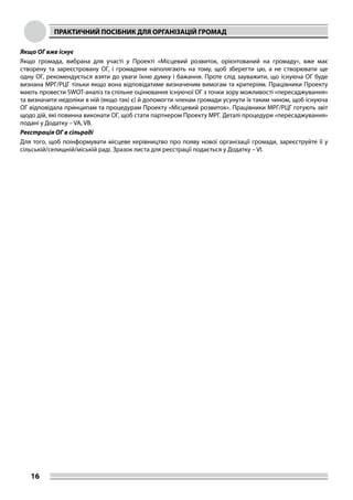 ПРАКТИЧНИЙ ПОСІБНИК ДЛЯ ОРГАНІЗАЦІЙ ГРОМАД
16
Якщо ОГ вже існує
Якщо громада, вибрана для участі у Проекті «Місцевий розвиток, орієнтований на громаду», вже має
створену та зареєстровану ОГ, і громадяни наполягають на тому, щоб зберегти цю, а не створювати ще
одну ОГ, рекомендується взяти до уваги їхню думку і бажання. Проте слід зауважити, що існуюча ОГ буде
визнана МРГ/РЦГ тільки якщо вона відповідатиме визначеним вимогам та критеріям. Працівники Проекту
мають провести SWOT-аналіз та спільне оцінювання існуючої ОГ з точки зору можливості «пересаджування»
та визначити недоліки в ній (якщо такі є) й допомогти членам громади усунути їх таким чином, щоб існуюча
ОГ відповідала принципам та процедурам Проекту «Місцевий розвиток». Працівники МРГ/РЦГ готують звіт
щодо дій, які повинна виконати ОГ, щоб стати партнером Проекту МРГ. Деталі процедури «пересаджування»
подані у Додатку – VA, VВ.
Реєстрація ОГ в сільраді
Для того, щоб поінформувати місцеве керівництво про появу нової організації громади, зареєструйте її у
сільській/селищній/міській раді. Зразок листа для реєстрації подається у Додатку – VI.
 