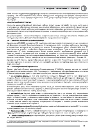 РОЗБУДОВА СПРОМОЖНОСТІ ГРОМАДИ III
19
КО-ОГ повинен слідувати процедурі реєстрації згідно з вимогами чинного законодавства (коротко описано
у Додатку - VІІ). Після отримання письмового підтвердження про реєстрацію (довідка) необхідно також
зареєструватися в інших відповідних установах. Копію довідки необхідно надати до відповідної сільської/
міської ради.
3.3 ІНСТИТУЦІЙНИЙ РОЗВИТОК
З моменту державної реєстрації організація набуває статусу юридичної особи, яка може мати власну
печатку, рахунки в банківських установах, власне майно (або отримати майно у власність), отримати статус
неприбуткової організації, здійснювати господарську діяльність (відповідно до положень її статуту і чинного
законодавства), підписувати угоди з іншими установами та приватними особами, виступати позивачем або
відповідачем у суді.
Для успішної роботи і виконання покладених на організацію функцій необхідно забезпечити її подальший
інституційний розвиток. Для цього потрібно здійснити перераховані нижче кроки.
3.3.1 Створити фінансову систему організації
Зареєстрована ОГ (ОСББ, кооператив, НУО тощо) повинна створити свою фінансову систему для проведення
всіх фінансових операцій. Організацію і ведення бухгалтерського обліку необхідно здійснювати відповідно
до нормативних документів, що регламентують ведення бухгалтерського обліку6
в Україні. Крім того, ОГ
може запросити на роботу професійного бухгалтера, якщо це необхідно. Разом з тим, для внутрішнього
використання, ОГ може використовувати форму ведення записів і відображення інформації про її
фінансову діяльність у тому вигляді, що є зручним для розуміння та перевірки членами ОГ, які не знайомі
з планом бухгалтерських рахунків, принципами відображення на них фінансових операцій та стандартами
бухгалтерського обліку. Приклад таких форм для внутрішнього обліку та звітності наведено у Додатку - ІХ.
Зареєстрована ОГ повинна відкрити банківський рахунок на своє ім’я. Управляти цим рахунком повинні
виконавчі керівники, як зазначено у статуті, або інші особи, що призначені відповідно до рішення загальних
зборів організації.
3.3.2 Система управління інформацією
Одним з обов’язків обраного загальними зборами правління ОГ (КО-ОГ) є надання жителям достовірної
інформації про результати діяльності ОГ. Періодичність і спосіб надання інформації визначаються статутом
ОГ. Нижче наведені деякі прості та ефективні способи представлення інформації жителям:
	Інформаційна дошка, на якій слід регулярно розміщувати брошури, звіти та інші інформаційні
матеріали. Такими матеріалами є рішення загальних зборів, пропозиції для обговорення, інформація про
заходи та ініціативи як самої організації громади, так й інших організацій села/міста; рішення сільської/міської
ради, що можуть мати певний вплив на умови проживання жителів будинку (вулиці), а також пропозиції для
обговорення на майбутніх зборах.
На інформаційній дошці також необхідно виділити місце для короткої характеристики самої організації
громади, що базується на інформації у Додатку – II, а також розміщення основної інформації про членство в
організації, основних положень статуту, рішень тощо.
	Загальні збори. Загальні збори можуть проводитися досить часто для надання звіту про діяльність
керівного органу ОГ (КО-ОГ) і вирішення поточних питань, що відносяться статутом до компетенції загальних
зборів. Загальні збори ОГ є основним органом прийняття рішень ОГ. Загальні збори ОГ протоколюються,
відповідні протоколи зберігаються для забезпечення інституційної сталості ОГ, копії надаються членам
ОГ, іншим агенціям з метою інформування про результати обговорень та прийняті рішення. Компетенція
загальних зборів визначається статутом ОГ.
	Інформаційна листівка. В інформаційній листівці надається інформація про всі заходи ОГ. Її регулярно
розповсюджують серед усіх членів організації.
	Контактнаособа.Контактнаособаобираєтьсязчислачленівправлінняівідповідаєзарозповсюдження
інформації. Жителі можуть звертатися до цієї особи для отримання останніх новин про діяльність ОГ.
	Скринька для пропозицій: На інформаційній дошці можна розмістити скриньку для пропозицій, скарг
або відгуків жителів.
6	 Фінансовий посібник, виданий Проектом МРГ, буде корисним при організації системи управління фінансами. Кожна ОГ може
отримати безкоштовну копію цього посібника.
 