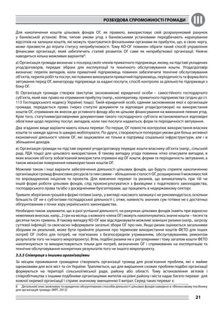 РОЗБУДОВА СПРОМОЖНОСТІ ГРОМАДИ III
21
Для накопичення коштів цільових фондів ОГ, як правило, використовує свій розрахунковий рахунок
у банківській установі. Втім, типові умови угод з банківськими установами передбачають нарахування
відсотків на залишки коштів, які можуть трактуватися фіскальними органами як прибуток, що, в свою чергу,
може призвести до втрати статусу неприбутковості. Тому КО-ОГ повинен обрати такий спосіб управління
фінансами організації, який забезпечить сталий розвиток ОГ саме як неприбуткової організації. Нижче
наводиться кілька можливих варіантів8
:
а) Організація громади визначає з-посеред своїх членів приватного підприємця, якому, на підставі укладених
угод/договорів, передає зібрані для експлуатації та технічного обслуговування кошти. Угода/договір
визначає: перелік випадків, коли приватний підприємець повинен забезпечити технічне обслуговування
об’єктів,перелікробіттапослуг,якіповиненвиконуватиприватнийпідприємець,періодичністьтаформайого
звітування перед ОГ, винагороду підприємця за надані послуги, спосіб контролю за діяльністю підприємця з
боку ОГ.
б) Організація громади створює (виступає засновником) юридичної особи – самостійного господарчого
суб’єкта, який має право на отримання прибутку (напр., кооперативу, приватного підприємства (згідно до ст.
113 Господарського кодексу України) тощо). Такій юридичній особі, єдиним засновником якої є організація
громади, передається право (через статутні документи та відповідні угоди/договори) на використання
коштів ОГ, отриманих як внесок до уставного фонду або як цільове фінансування на виконання певних угод.
Крім того, статутними/договірними документами такого господарчого суб’єкта встановлюються відповідні
обов’язки щодо переліку послуг, випадків, коли такі послуги надаються, форм та періодичності звітування.
Два згаданих вище варіанти мають кілька переваг. По-перше, ОГ повністю контролює використання власних
коштів та завжди здатна їх швидко мобілізувати. По-друге, створюються попередні умови для більш активної
економічної діяльності членів ОГ, які зацікавлені не тільки в підтримці соціальної інфраструктури, але і в
збільшенні доходів.
в) Організація громади на підставі окремої угоди/договору передає кошти власнику об’єкта (напр., сільській
раді, РДА тощо) для цільового використання. В такому випадку угода повинна чітко описувати випадки, в
яких власник об’єкту зобов’язаний використати отримані від ОГ кошти, форми та періодичність звітування, а
також механізм повернення невикористаних коштів ОГ.
Можливі також і інші варіанти забезпечення діяльності цільових фондів, що будуть сприяти накопиченню
організацієюгромадфінансовихресурсівтатимсамим–збільшеннюсталостіОГ,розширеннюїїможливостей
по впровадженню ініціатив та проектів. Для вивчення переваг та ризиків, що виникатимуть при тій чи
іншій формі роботи цільових фондів, слід проконсультуватися з фахівцями з податкового законодавства,
господарського права та/або з досвідченими бухгалтерами, що працюють в недержавному секторі.
Тривале зберігання грошей в формі готівки (напр., у вигляді «касового залишку») не рекомендується, оскільки
більшість ОГ не є суб’єктами господарської діяльності і, отже, наявність значних сум готівки не є достатньо
обґрунтованим з точки зору українського законодавства.
Необхідно також зауважити, що в разі успішної діяльності, на рахунках цільових фондів (навіть при відносно
невеликих внесках, напр., 2 грн на місяць з кожного члена ОГ) можуть накопичуватись значні кошти – тисячі та
десятки тисяч гривень. В такому випадку КО-ОГ має відслідковувати можливі зовнішні ризики (напр., загрозу
суттєвої інфляції) та своєчасно інформувати загальні збори ОГ про них. Якщо ризик оцінюється загальними
зборами як реальний, може бути прийняте рішення про термінове використання коштів ФЕТО для інших
потреб ОГ (тобто для потреб, не пов’язаних з безпосереднім утриманням, обслуговуванням, ремонтом
результатів того чи іншого мікропроекту). Втім, подібні ризики не є регулярними і тому загалом кошти ФЕТО
накопичуються та використовуються тільки для потреб, визначених ОГ і спрямованих на експлуатацію та
технічне обслуговування конкретних результатів того чи іншого мікропроекту.
3.3.5 Співпраця з іншими організаціями
За місцем проживання громадяни створюють організації громад для розв’язання проблем, які є майже
однаковими для всіх міст та сіл України. Трапляється, що для вирішення схожих проблем подібні організації
формуються на території сільської/міської ради, району або області. Тому встановлення зв’язків і
співробітництва з іншими подібними організаціями жителів на рівні району і міста надає багато переваг для
кожної окремої організації і сприяє значному зменшенню її витрат. Серед таких переваг є:
8	 Детальний опис можливих та юридично обгрунтованих способів діяльності цільових фондів наведено в «Фінансовому посібнику
для організацій громад» (МРГ, 2012)
 