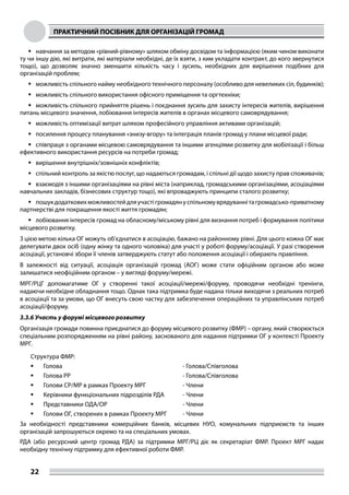 ПРАКТИЧНИЙ ПОСІБНИК ДЛЯ ОРГАНІЗАЦІЙ ГРОМАД
22
	навчання за методом «рівний-рівному» шляхом обміну досвідом та інформацією (яким чином виконати
ту чи іншу дію, які витрати, які матеріали необхідні, де їх взяти, з ким укладати контракт, до кого звернутися
тощо), що дозволяє значно зменшити кількість часу і зусиль, необхідних для вирішення подібних для
організацій проблем;
	можливість спільного найму необхідного технічного персоналу (особливо для невеликих сіл, будинків);
	можливість спільного використання офісного приміщення та оргтехніки;
	можливість спільного прийняття рішень і поєднання зусиль для захисту інтересів жителів, вирішення
питань місцевого значення, лобіювання інтересів жителів в органах місцевого самоврядування;
	можливість оптимізації витрат шляхом професійного управління активами організацій;
	посилення процесу планування «знизу-вгору» та інтеграція планів громад у плани місцевої ради;
	співпраця з органами місцевою самоврядування та іншими агенціями розвитку для мобілізації і більш
ефективного використання ресурсів на потреби громад;
	вирішення внутрішніх/зовнішніх конфліктів;
	спільний контроль за якістю послуг, що надаються громадам, і спільні дії щодо захисту прав споживачів;
	взаємодія з іншими організаціями на рівні міста (наприклад, громадськими організаціями, асоціаціями
навчальних закладів, бізнесових структур тощо), які впроваджують принципи сталого розвитку;
	пошукдодатковихможливостейдляучастігромадянуспільномуврядуваннітагромадсько-приватному
партнерстві для покращення якості життя громадян;
	лобіювання інтересів громад на обласному/міському рівні для визнання потреб і формування політики
місцевого розвитку.
З цією метою кілька ОГ можуть об’єднатися в асоціацію, бажано на районному рівні. Для цього кожна ОГ має
делегувати двох осіб (одну жінку та одного чоловіка) для участі у роботі форуму/асоціації. У разі створення
асоціації, установчі збори її членів затверджують статут або положення асоціації і обирають правління.
В залежності від ситуації, асоціація організацій громад (АОГ) може стати офіційним органом або може
залишатися неофіційним органом – у вигляді форуму/мережі.
МРГ/РЦГ допомагатиме ОГ у створенні такої асоціації/мережі/форуму, проводячи необхідні тренінги,
надаючи необхідне обладнання тощо. Однак така підтримка буде надана тільки виходячи з реальних потреб
в асоціації та за умови, що ОГ внесуть свою частку для забезпечення операційних та управлінських потреб
асоціації/форуму.
3.3.6 Участь у форумі місцевого розвитку
Організація громади повинна приєднатися до форуму місцевого розвитку (ФМР) – органу, який створюється
спеціальним розпорядженням на рівні району, заснованого для надання підтримки ОГ у контексті Проекту
МРГ.
Структура ФМР:
	 Голова - Голова/Співголова
	 Голова РР - Голова/Співголова
	 Голови СР/МР в рамках Проекту МРГ - Члени
	 Керівники функціональних підрозділів РДА - Члени
	 Представники ОДА/ОР - Члени
	 Голови ОГ, створених в рамках Проекту МРГ - Члени
За необхідності представники комерційних банків, місцевих НУО, комунальних підприємств та інших
організацій запрошуються окремо та на спеціальних умовах.
РДА (або ресурсний центр громад РДА) за підтримки МРГ/РЦ діє як секретаріат ФМР. Проект МРГ надає
необхідну технічну підтримку для ефективної роботи ФМР.
 