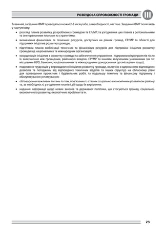 РОЗБУДОВА СПРОМОЖНОСТІ ГРОМАДИ III
23
Зазвичай, засідання ФМР проводяться кожні 2-3 місяці або, за необхідності, частіше. Завдання ФМР полягають
у наступному:
•	 розгляд планів розвитку, розроблених громадою та СР/МР, та узгодження цих планів з регіональними
та секторальними планами та стратегіями;
•	 визначення фінансових та технічних ресурсів, доступних на рівнях громад, СР/МР та області для
підтримки ініціатив розвитку громади;
•	 підготовка планів мобілізації технічних та фінансових ресурсів для підтримки ініціатив розвитку
громади від національних та міжнародних організацій;
•	 координація ініціатив з розвитку громади та забезпечення управління і підтримки мікропроектів після
їх завершення між громадами, районною владою, СР/МР та іншими залученими учасниками (як то:
місцевими НУО, банками, національними та міжнародними донорськими організаціями тощо);
•	 подолання труднощів у впровадженні ініціатив розвитку громади, включно з одержанням відповідних
дозволів та погоджень від відповідних технічних відділів та інших структур на обласному рівні
для проведення проектних і будівельних робіт, та подальшу технічну та фінансову підтримку і
обслуговування устаткування;
•	 обговорення важливих питань та тем, пов’язаних із сталим соціально-економічним розвитком району
та, за необхідності, узгодження планів і дій щодо їх вирішення;
•	 надання інформації щодо нових законів та державної політики, що стосуються громад, соціально-
економічного розвитку, екологічних проблем та ін.	
 