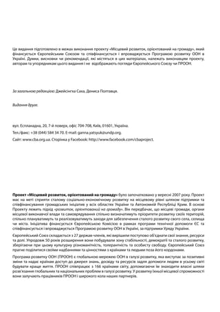 Це видання підготовлено в межах виконання проекту «Місцевий розвиток, орієнтований на громаду», який
фінансується Європейським Союзом та співфінансується і впроваджується Програмою розвитку ООН в
Україні. Думки, висновки чи рекомендації, які містяться в цих матеріалах, належать виконавцям проекту,
авторам та упорядникам цього видання і не відображають погляди Європейського Союзу чи ПРООН.
За загальною редакцією: Джейсінгха Саха, Дениса Полтавця.
Видання друге.
вул. Еспланадна, 20, 7-й поверх, офіс 704-708, Київ, 01601, Україна.
Тел./факс: +38 (044) 584 34 70. E-mail: ganna.yatsyuk@undp.org.
Сайт: www.cba.org.ua. Сторінка у Facebook: http://www.facebook.com/cbaproject.
Проект «Місцевий розвиток, орієнтований на громаду» було започатковано у вересні 2007 року. Проект
має на меті сприяти сталому соціально-економічному розвитку на місцевому рівні шляхом підтримки та
співфінансування громадських ініціатив у всіх областях України та Автономній Республіці Крим. В основі
Проекту лежить підхід «розвиток, орієнтований на громаду». Він передбачає, що місцеві громади, органи
місцевої виконавчої влади та самоврядування спільно визначатимуть пріоритети розвитку своїх територій,
спільно плануватимуть та реалізовуватимуть заходи для забезпечення сталого розвитку свого села, селища
чи міста. Ініціатива фінансується Європейською Комісією в рамках програми технічної допомоги ЄС та
співфінансується і впроваджується Програмою розвитку ООН в Україні, за підтримки Уряду України.
Європейський Союз складається з 27 держав-членів, які вирішили поступово об’єднати свої знання, ресурси
та долі. Упродовж 50 років розширення вони побудували зону стабільності, демократії та сталого розвитку,
зберігаючи при цьому культурну різноманітність, толерантність та особисту свободу. Європейський Союз
прагне поділитися своїми надбаннями та цінностями з країнами та людьми поза його кордонами.
Програма розвитку ООН (ПРООН) є глобальною мережею ООН в галузі розвитку, яка виступає за позитивні
зміни та надає країнам доступ до джерел знань, досвіду та ресурсів задля допомоги людям в усьому світі
будувати краще життя. ПРООН співпрацює з 166 країнами світу, допомагаючи їм знаходити власні шляхи
розв’язання глобальних та національних проблем в галузі розвитку. У розвитку їхньої місцевої спроможності
вони залучають працівників ПРООН і широкого кола наших партнерів.
 