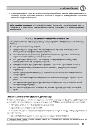 РЕАЛІЗАЦІЯ ПЛАНІВ VI
29
•	 отримати інформацію12
щодо механізмів підрахунку цін, проведення тендерів, переговорів, контрактів,
бухгалтерії, податків, підготовки пропозиції тощо. Вся ця інформація може бути надана обласними/
районними ресурсними центрами.
Вибір підрядної організації: За допомогою технічного відділу ОДА, РДА та працівників МРГ/РЦГ
створити список компетентних компаній на території області, які можуть бути обрані для реалізації
мікропроектів.
ВСТАВКА – VII: ДЕЯКІ УМОВИ ПІДТРИМКИ ПРОЕКТУ МРГ
ОГ, що прагне отримати підтримку від Проекту «Місцевий розвиток» для реалізації ініціативи громади
повинна:
1.	 Бути зрілою, як зазначено у Розділі IV.
2.	 Продемонструвати, що принаймні 80% членів організації отримають користь від участі у
проекті, включаючи всі вразливі верстви населення.
3.	 Показати готовність та спроможність зробити грошовий внесок - принаймні 5% грошима +
негрошовий внесок у впровадження мікропроекту.
4.	 Бути здатною встановити зв’язки з сільською/міською радою та районною владою для
мобілізації принаймні 45% вартості мікропроекту.
5.	 Мати сформовану ФГ, здатну втілювати мікропроект з допомогою керівництва та членів ОГ.
6.	 Бути здатною зберегти (власними силами або за підтримки СР/МР) результати втілення
мікропроекту.
7.	 Довести, що мікропроект не призведе до негативних соціальних, економічних та екологічних
наслідків у регіоні.
8.	 Повинна бути здатною ефективно та за призначенням використати ресурси, отримані з різних
джерел.
9.	 Бути готовими виконувати функції тренінгового/демонстраційного майданчика, якщо Проект
МРГ надасть підтримку вдруге.
10.	 Бути готовими до відтворення методології МРГ, якщо ОГ отримає підтримку від Проекту МРГ
втретє.
6.4 РОЗРОБКА ПРОЕКТНО-КОШТОРИСНОЇ ДОКУМЕНТАЦІЇ
ФГ повинна попрацювати з технічними відділами міської/сільської ради чи РДА для розробки проектної
пропозиції та підготовки проектно-кошторисної документації (ПКД). Для цього необхідно виконати такі дії:
	підготувати детальну проектно-кошторисну документацію;
	отримати схвалення проекту від членів ОГ;
	визначити кількість та якість (технічні особливості) кожної послуги та товару, необхідних для втілення
технічного проекту;
	дізнатися про найменшу ціну на кожну одиницю необхідних товарів та послуг;
12	 Найкраще використовувати «Технічний посібник» Проекту МРГ. Примірник цього посібника буде виданий всім ОГ, які
впроваджуватимуть мікропроекти.
 