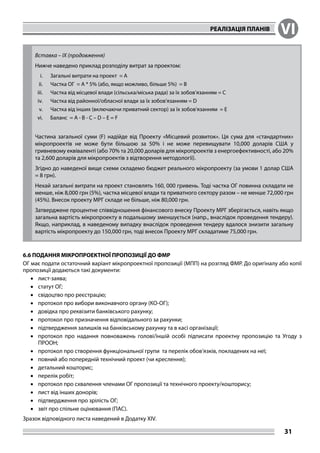 РЕАЛІЗАЦІЯ ПЛАНІВ VI
31
Вставка – IX (продовження)
Нижче наведено приклад розподілу витрат за проектом:
i.	 Загальні витрати на проект = A
ii.	 Частка ОГ = A * 5% (або, якщо можливо, більше 5%) = B
iii.	 Частка від місцевої влади (сільська/міська рада) за їх зобов’язанням = C
iv.	 Частка від районної/обласної влади за їх зобов’язанням = D
v.	 Частка від інших (включаючи приватний сектор) за їх зобов’язанням = E
vi.	 Баланс = A - B - C – D – E = F
Частина загальної суми (F) надійде від Проекту «Місцевий розвиток». Ця сума для «стандартних»
мікропроектів не може бути більшою за 50% і не може перевищувати 10,000 доларів США у
гривневому еквіваленті (або 70% та 20,000 доларів для мікропроектів з енергоефективності, або 20%
та 2,600 доларів для мікропроектів з відтворення методології).
Згідно до наведеної вище схеми складемо бюджет реального мікропроекту (за умови 1 долар США
= 8 грн).
Нехай загальні витрати на проект становлять 160, 000 гривень. Тоді частка ОГ повинна складати не
менше, ніж 8,000 грн (5%), частка місцевої влади та приватного сектору разом – не менше 72,000 грн
(45%). Внесок проекту МРГ складе не більше, ніж 80,000 грн.
Затверджене процентне співвідношення фінансового внеску Проекту МРГ зберігається, навіть якщо
загальна вартість мікропроекту в подальшому зменшується (напр., внаслідок проведення тендеру).
Якщо, наприклад, в наведеному випадку внаслідок проведення тендеру вдалося знизити загальну
вартість мікропроекту до 150,000 грн, тоді внесок Проекту МРГ складатиме 75,000 грн.
6.6 ПОДАННЯ МІКРОПРОЕКТНОЇ ПРОПОЗИЦІЇ ДО ФМР
ОГ має подати остаточний варіант мікропроектної пропозиції (МПП) на розгляд ФМР. До оригіналу або копії
пропозиції додаються такі документи:
•	 лист-заява;
•	 статут ОГ;
•	 свідоцтво про реєстрацію;
•	 протокол про вибори виконавчого органу (КO-ОГ);
•	 довідка про реквізити банківського рахунку;
•	 протокол про призначення відповідального за рахунки;
•	 підтвердження залишків на банківському рахунку та в касі організації;
•	 протокол про надання повноважень голові/іншій особі підписати проектну пропозицію та Угоду з
ПРООН;
•	 протокол про створення функціональної групи та перелік обов’язків, покладених на неї;
•	 повний або попередній технічний проект (чи креслення);
•	 детальний кошторис;
•	 перелік робіт;
•	 протокол про схвалення членами ОГ пропозиції та технічного проекту/кошторису;
•	 лист від інших донорів;
•	 підтвердження про зрілість ОГ;
•	 звіт про спільне оцінювання (ПАС).
Зразок відповідного листа наведений в Додатку XIV.
 