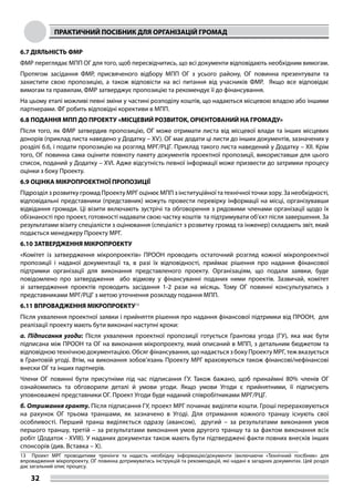 ПРАКТИЧНИЙ ПОСІБНИК ДЛЯ ОРГАНІЗАЦІЙ ГРОМАД
32
6.7 ДІЯЛЬНІСТЬ ФМР
ФМР переглядає МПП ОГ для того, щоб пересвідчитись, що всі документи відповідають необхідним вимогам.
Протягом засідання ФМР, присвяченого відбору МПП ОГ з усього району, ОГ повинна презентувати та
захистити свою пропозицію, а також відповісти на всі питання від учасників ФМР. Якщо все відповідає
вимогам та правилам, ФМР затверджує пропозицію та рекомендує її до фінансування.
На цьому етапі можливі певні зміни у частині розподілу коштів, що надаються місцевою владою або іншими
партнерами. ФГ робить відповідні корективи в МПП.
6.8 ПОДАННЯ МПП ДО ПРОЕКТУ «МІСЦЕВИЙ РОЗВИТОК, ОРІЄНТОВАНИЙ НА ГРОМАДУ»
Після того, як ФМР затвердив пропозицію, ОГ може отримати листа від місцевої влади та інших місцевих
донорів (приклад листа наведено у Додатку – XV). ОГ має додати ці листи до інших документів, зазначених у
розділі 6.6, і подати пропозицію на розгляд МРГ/РЦГ. Приклад такого листа наведений у Додатку – XII. Крім
того, ОГ повинна сама оцінити повноту пакету документів проектної пропозиції, використавши для цього
список, поданий у Додатку – XVI. Адже відсутність певної інформації може призвести до затримки процесу
оцінки з боку Проекту.
6.9 ОЦІНКА МІКРОПРОЕКТНОЇ ПРОПОЗИЦІЇ
Підрозділ з розвитку громад Проекту МРГ оцінює МПП з інституційної та технічної точки зору. За необхідності,
відповідальні представники (представник) можуть провести перевірку інформації на місці, організувавши
відвідання громади. Ці візити включають зустрічі та обговорення з рядовими членами організації щодо їх
обізнаності про проект, готовності надавати свою частку коштів та підтримувати об’єкт після завершення. За
результатами візиту спеціалісти з оцінювання (спеціаліст з розвитку громад та інженер) складають звіт, який
подається менеджеру Проекту МРГ.
6.10 ЗАТВЕРДЖЕННЯ МІКРОПРОЕКТУ
«Комітет із затвердження мікропроектів» ПРООН проводить остаточний розгляд кожної мікропроектної
пропозиції і наданої документації та, в разі їх відповідності, приймає рішення про надання фінансової
підтримки організації для виконання представленого проекту. Організаціям, що подали заявки, буде
повідомлено про затвердження або відмову у фінансуванні поданих ними проектів. Зазвичай, комітет
зі затвердження проектів проводить засідання 1-2 рази на місяць. Тому ОГ повинні консультуватись з
представниками МРГ/РЦГ з метою уточнення розкладу подання МПП.
6.11 ВПРОВАДЖЕННЯ МІКРОПРОЕКТУ13
Після ухвалення проектної заявки і прийняття рішення про надання фінансової підтримки від ПРООН, для
реалізації проекту мають бути виконані наступні кроки:
а. Підписання угоди: Після ухвалення проектної пропозиції готується Грантова угода (ГУ), яка має бути
підписана між ПРООН та ОГ на виконання мікропроекту, який описаний в МПП, з детальним бюджетом та
відповідною технічною документацією. Обсяг фінансування, що надається з боку Проекту МРГ, теж вказується
в Грантовій угоді. Втім, на виконання зобов’язань Проекту МРГ враховуються також фінансові/нефінансові
внески ОГ та інших партнерів.
Члени ОГ повинні бути присутніми під час підписання ГУ. Також бажано, щоб принаймні 80% членів ОГ
ознайомились та обговорили деталі й умови угоди. Якщо умови Угоди є прийнятними, її підписують
уповноважені представники ОГ. Проект Угоди буде наданий співробітниками МРГ/РЦГ.
б. Отримання гранту. Після підписання ГУ, проект МРГ починає виділяти кошти. Гроші перераховуються
на рахунок ОГ трьома траншами, як зазначено в Угоді. Для отримання кожного траншу існують свої
особливості. Перший транш виділяється одразу (авансом), другий – за результатами виконання умов
першого траншу, третій – за результатами виконання умов другого траншу та за фактом виконання всіх
робіт (Додаток - XVIII). У наданих документах також мають бути підтверджені факти повних внесків інших
спонсорів (див. Вставка – X).
13	 Проект МРГ проводитиме тренінги та надасть необхідну інформацію/документи (включаючи «Технічний посібник» для
впровадження мікропроекту. ОГ повинна дотримуватись інструкцій та рекомендацій, які надані в загадних документах. Цей розділ
дає загальний опис процесу.
 
