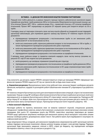 РЕАЛІЗАЦІЯ ПЛАНІВ VI
33
ВСТАВКА – X: ДОКАЗИ ПРО ВНЕСЕННЯ КОШТІВ РІЗНИМИ ПАРТНЕРАМИ
Перший етап (тобто діяльність в рамках першого траншу) проекту забезпечення населення водою
передбачав закупівлю труби довжиною 200 м та лічильників. Мікропроектна пропозиція показує, що
50 м оплачує Проект МРГ, 100 м – районна влада, 50 м – приватний спонсор, а ОГ оплачує придбання
лічильників. Проект МРГ перераховує на рахунок ОГ перший транш для покриття витрат на 50 м
труби.
У випадку, якщо усі партнери сплачують свою частину коштів обраній на тендерній основі підрядній
організації (виконавцю), для отримання другого траншу від Проекту ОГ повинна надати наступні
документи:
•	 підтвердження проведення розрахунків з постачальником труби та акт виконаних робіт,
підписаний ОГ та постачальником на 50 м;
•	 копія акту виконаних робіт, підписана районною владою та постачальником на 100 м труби, а
також підтвердження проведення розрахунків між цими сторонами;
•	 копія акту виконаних робіт, підписана приватним спонсором та постачальником на 50 м труби, а
також підтвердження проведення розрахунків між цими сторонами;
•	 підтвердження проведення розрахунків з постачальником за придбання лічильників.
У випадку, якщо районна влада та приватна компанія нададуть свою частку внеску грошима на
рахунок ОГ, тоді ОГ має подати наступні документи:
•	 копія документу, що засвідчує отримання грошей від цих структур;
•	 підтвердження проведення розрахунків з постачальником за придбання труби довжиною 200 м;
•	 копія акту виконаних робіт, підписана постачальником та ОГ, щодо отримання/доставки труби
довжиною 200 м;
•	 підтвердження проведення розрахунків з постачальником за придбання лічильників
Слід зазначити, що ресурси, надані ПРООН, використовуються згідно до процедур ПРООН. Інформація про
фінансові правила ПРООН надається ОГ під час тренінгів або за будь-яких інших нагод.
в. Управління ресурсами: Функціональна група готує робочий план, визначає бюджет необхідних ресурсів
(фінансові, матеріальні, трудові) та розподіляє робочі обов’язки між членами ОГ у відповідності до робочого
плану.
ФГ повинна створити бухгалтерську книгу для занотовування фінансових операцій, згідно зі встановленими
правилами.ТомудоскладуФГнеобхіднообов’язкововключитибухгалтера(скарбника)організації,якийнесе
відповідальність за ведення бухгалтерського обліку ОГ згідно вимог чинного законодавства. Періодично ФГ
звітує перед ОГ на зборах. Крім того, бухгалтерські книги мають бути доступними для всіх членів ОГ, з тим,
щоб вони мали змогу контролювати процес. Приклад бухгалтерської книги поданий у Додатку - XІХ.
г. Найм компанії-підрядника.
Нескладні роботи по проекту, виконання яких не вимагає наявності ліцензій, спеціальних дозволів,
обладнання і професійних навичок, можуть бути виконані, за рішенням членів організації, власними силами
громадами. Для цього ОГ, отримавши кошти від ПРООН, самостійно закуповує (відповідно до правил
ПРООН щодо здійснення закупівель) необхідні для виконання проекту якісні матеріали і власними силами
виконує необхідні роботи, дотримуючись вимог якості. Такі роботи мають бути відображені в кошторисі як
нефінансовий внесок ОГ.
Якщо мікропроект більш складний, для виконання передбачених мікропроектом робіт організація жителів
наймає підрядну організацію (компанію), обрану шляхом тендеру, укладає з нею договір підряду. Підрядна
організація буде виконувати завдання, описані в МПП, згідно до бюджету, під періодичним наглядом
Наглядового комітету з якості (як це описано в розділі 6.11д).
 