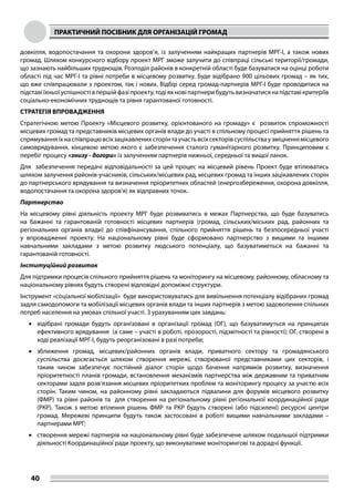 ПРАКТИЧНИЙ ПОСІБНИК ДЛЯ ОРГАНІЗАЦІЙ ГРОМАД
40
довкілля, водопостачання та охорони здоров’я, із залученням найкращих партнерів МРГ-І, а також нових
громад. Шляхом конкурсного відбору проект МРГ зможе залучити до співпраці сільські території/громади,
що зазнають найбільших труднощів. Розподіл районів в конкретній області буде базуватися на оцінці роботи
області під час МРГ-І та рівні потреби в місцевому розвитку. Буде відібрано 900 цільових громад – як тих,
що вже співпрацювали з проектом, так і нових. Відбір серед громад-партнерів МРГ-І буде проводитися на
підставіїхньоїуспішностівпершійфазіпроекту,тодіякновіпартнерибудутьвизначатисянапідставікритеріїв
соціально-економічних труднощів та рівня гарантованої готовності.
СТРАТЕГІЯ ВПРОВАДЖЕННЯ
Стратегічною метою Проекту «Місцевого розвитку, орієнтованого на громаду» є розвиток спроможності
місцевих громад та представників місцевих органів влади до участі в спільному процесі прийняття рішень та
спрямуванняїхнаспівпрацювсіхзацікавленихсторінтаучастьвсіхсекторівсуспільстваузміцненнімісцевого
самоврядування, кінцевою метою якого є забезпечення сталого гуманітарного розвитку. Принциповим є
перебіг процесу «знизу - догори» із залученням партнерів нижньої, середньої та вищої ланок.
Для забезпечення передачі відповідальності за цей процес на місцевий рівень Проект буде втілюватись
шляхом залучення районів-учасників, сільських/місцевих рад, місцевих громад та інших зацікавлених сторін
до партнерського врядування та визначення пріоритетних областей (енергозбереження, охорона довкілля,
водопостачання та охорона здоров’я) як відправних точок.
Партнерство
На місцевому рівні діяльність проекту МРГ буде розвиватись в межах Партнерства, що буде базуватись
на бажанні та гарантованій готовності місцевих партнерів (громад, сільських/міських рад, районних та
регіональних органів влади) до співфінансування, спільного прийняття рішень та безпосередньої участі
у впровадженні проекту. На національному рівні буде сформовано партнерство з вищими та іншими
навчальними закладами з метою розвитку людського потенціалу, що базуватиметься на бажанні та
гарантованій готовності.
Інституційний розвиток
Для підтримки процесів спільного прийняття рішень та моніторингу на місцевому, районному, обласному та
національному рівнях будуть створені відповідні допоміжні структури.
Інструмент «соціальної мобілізації» буде використовуватись для вивільнення потенціалу відібраних громад
задля самодопомоги та мобілізації місцевих органів влади та інших партнерів з метою задоволення спільних
потреб населення на умовах спільної участі. З урахуванням цих завдань:
•	 відібрані громади будуть організовані в організації громад (ОГ), що базуватимуться на принципах
ефективного врядування (а саме – участі в роботі, прозорості, підзвітності та рівності); ОГ, створені в
ході реалізації МРГ-І, будуть реорганізовані в разі потреби;
•	 зближення громад, місцевих/районних органів влади, приватного сектору та громадянського
суспільства досягається шляхом створення мережі, створюваної представниками цих секторів, і
таким чином забезпечує постійний діалог сторін щодо бачення напрямків розвитку, визначення
пріоритетності планів громади, встановлення механізмів партнерства між державним та приватним
секторами задля розв’язання місцевих пріоритетних проблем та моніторингу процесу за участю всіх
сторін. Таким чином, на районному рівні закладаються підвалини для форумів місцевого розвитку
(ФМР) та рівні районів та для створення на регіональному рівні регіональної координаційної ради
(РКР). Також з метою втілення рішень ФМР та РКР будуть створені (або підсилені) ресурсні центри
громад. Мережеві принципи будуть також застосовані в роботі вищими навчальними закладами –
партнерами МРГ;
•	 створення мережі партнерів на національному рівні буде забезпечене шляхом подальшої підтримки
діяльності Координаційної ради проекту, що виконуватиме моніторингові та дорадчі функції.
 