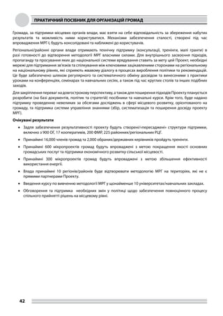 ПРАКТИЧНИЙ ПОСІБНИК ДЛЯ ОРГАНІЗАЦІЙ ГРОМАД
42
Громада, за підтримки місцевих органів влади, має взяти на себе відповідальність за збереження набутих
результатів та можливість ними користуватися. Механізми забезпечення сталості, створені під час
впровадження МРГ-І, будуть консолідовані та наближені до користувачів.
Регіональні/районні органи влади отримають технічну підтримку (консультації, тренінги, малі гранти) в
разі готовності до відтворення методології МРГ власними силами. Для внутрішнього засвоєння підходів,
пропаганду та просування яких до національної системи врядування ставить за мету цей Проект, необхідні
мережі для підтримання зв’язків та спілкування між ключовими зацікавленими сторонами на регіональному
на національному рівнях, які сприяють жвавому діалогу в процесах вироблення політики та рекомендацій.
Це буде забезпечено шляхом регулярного та систематичного обміну досвідом та винесеними з практики
уроками на конференціях, семінарах та навчальних сесіях, а також під час круглих столів та інших подібних
заходів.
Для закріплення переваг на довгострокову перспективу, а також для поширення підходів Проекту планується
розробити (на базі документів, політик та стратегій) посібники та навчальні курси. Крім того, буде надано
підтримку проведенню невеликих за обсягами досліджень в сфері місцевого розвитку, орієнтованого на
громаду, та підтримка системи управління знаннями (збір, систематизація та поширення досвіду проекту
МРГ).
Очікувані результати
•	 Задля забезпечення результативності проекту будуть створені/«пересаджені» структури підтримки,
включно з 900 ОГ, 17 кооперативів, 200 ФМР, 225 районних/регіональних РЦГ.
•	 Принаймні 16,000 членів громад та 2,000 обраних/державних керівників пройдуть тренінги.
•	 Принаймні 600 мікропроектів громад будуть впроваджені з метою покращення якості основних
громадських послуг та підтримки економічного розвитку сільської місцевості.
•	 Принаймні 300 мікропроектів громад будуть впроваджені з метою збільшення ефективності
використання енергії.
•	 Влада принаймні 10 регіонів/районів буде відтворювати методологію МРГ на територіях, які не є
прямими партнерами Проекту.
•	 Введення курсу по вивченню методології МРГ у щонайменше 10 університетах/навчальних закладах.
•	 Обговорення та підтримка необхідних змін у політиці щодо забезпечення повноцінного процесу
спільного прийнятті рішень на місцевому рівні.
 
