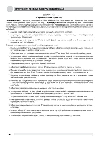 ПРАКТИЧНИЙ ПОСІБНИК ДЛЯ ОРГАНІЗАЦІЙ ГРОМАД
46
Додаток – V (A)
«Пересаджування» організації
Пересаджування є методом розведення рослин, який широко застосовується в садівництві, при цьому
тканини однієї рослини пересаджують на іншу. Пересаджування також використовується з тваринами і
навіть людьми, наприклад, пересаджування шкіри або кісток. Пересаджування можливе тільки між відносно
тісно спорідненими рослинами/тваринами. Однак, «пересаджування» використовується також і в соціальній
мобілізації,
•	 якщо дві подібні організації об’єднуються в одну, щоби служити тій самій цілі;
•	 якщо існуюча організація, настроєна таким чином, що відповідає вимогам іншої допоміжної організації
та служитиме тій самій цілі;
•	 якщо громада уже створена як ОГ або в іншій формі, тоді можна спробувати її пересадити, а не
формувати іншу організацію.
В процесі пересаджування організації необхідно врахувати таке:
1.	ВнестизмінидоСтатутутаопераційнихпроцедурОГдлязабезпеченняключовихпринципівуправління
за участю громади та доброго врядування.
2.	Забезпечити частку учасників, залучивши до організації ОГ не менш 80% квартир/будинків громади.
3.	Запровадити процес прийняття рішень за участю членів громади шляхом проведення регулярних
(кожний другий тиждень або кожний місяць) загальних зборів задля того, щоби ключові рішення
схвалювались принаймні 80% усіх членів громади.
4.	Забезпечити можливість справжнім лідерам очолити ОГ.
5.	Забезпечити роботу виконавчого органу ОГ на принципах прийняття рішень за участю.
6.	Передбачити, щоби жінок та вразливі групи населення не виключали з процесу прийняття рішень та не
відсторонювали від благ. За необхідності внести відповідну статтю до статуту щодо цього пункту.
7.	Керуватися принципами прийняття рішень консенсусом. Якщо консенсусу досягти неможливо, тільки
тоді переходять до голосування.
8.	Включити до статуту спеціальне положення щодо виборності/перевиборності виконавчого органу
з можливістю відсторонення виконавців у будь-який час в разі порушень або невиконання своїх
обов’язків.
9.	Забезпечити доведення всіх рішень до відома всіх членів громади.
10.	Запровадити прозору систему обліку та передбачити своєчасне інформування членів громади щодо
доходів/витрат організацій, а також стану банківського рахунку та коштів у касі.
11.	Запровадити систему громадського аудиту та оцінювання за участю громади всієї діяльності ОГ.
12.	Встановити обов’язкові членські внески для всіх членів організації задля забезпечення її сталості та
відповідальності членів за неї.
13.	Забезпечити відповідальність членів ОГ та керівного органу за рішення, які вони приймають, та будь-
які втрати.
14.	Загальні збори ОГ мають затвердити зміни та взяти на себе зобов’язання додержуватись норм й
принципів раціонального врядування.
15.	За необхідності провести перереєстрацію ОГ у відповідному державному органі влади.
 