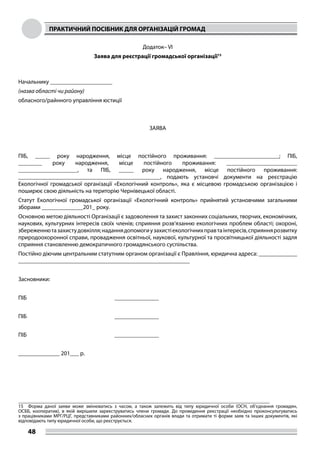 ПРАКТИЧНИЙ ПОСІБНИК ДЛЯ ОРГАНІЗАЦІЙ ГРОМАД
48
Додаток– VІ
Заява для реєстрації громадської організації15
Начальнику _____________________
(назва області чи району)
обласного/райнного управління юстиції
 
 
ЗАЯВА
 
 
ПІБ, _____ року народження, місце постійного проживання: ______________________;  ПІБ,
________ року народження, місце постійного проживання: ________________________
____________________, та ПІБ, _____ року народження, місце постійного проживання:
________________________________________________,  подають установчі документи на реєстрацію
Екологічної громадської організації «Екологічний контроль», яка є місцевою громадською організацією і
поширює свою діяльність на територію Чернівецької області.
Статут Екологічної громадської організації «Екологічний контроль» прийнятий  установчими загальними
зборами ______________201_ року.
Основною метою діяльності Організації є задоволення та захист законних соціальних, творчих, економічних,
наукових, культурних інтересів своїх членів; сприяння розв‘язанню екологічних проблем області; охороні,
збереженнютазахистудовкілля;наданнядопомогиузахистіекологічнихправтаінтересів,сприяннярозвитку
природоохоронної справи, провадження освітньої, наукової, культурної та просвітницької діяльності задля
сприяння становленню демократичного громадянського суспільства.
Постійно діючим центральним статутним органом організації є Правління, юридична адреса: _____________
__________________________________________________________
 
Засновники:
ПІБ                                                                      _______________
 
ПІБ                                                                      _______________
 
ПІБ                                                                      _______________
 
______________ 201___ р.
 
15	 Форма даної заяви може змінюватись з часом, а також залежить від типу юридичної особи (ОСН, об’єднання громадян,
ОСББ, кооператив), в якій вирішили зареєструватись члени громади. До проведення реєстрації необхідно проконсультуватись
з працівниками МРГ/РЦГ, представниками районних/обласних органів влади та отримати ті форми заяв та інших документів, які
відповідають типу юридичної особи, що реєструється.
 