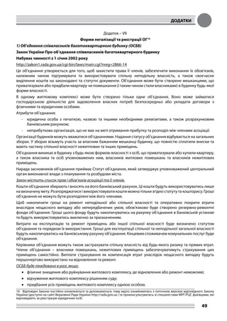 ДОДАТКИ
49
Додаток – VІІ
Форми легалізації та реєстрації ОГ16
1) Об’єднання співвласників багатоквартирного будинку (ОСББ)
Закон України Про об’єднання співвласників багатоквартирного будинку
Набуває чинності з 1 січня 2002 року
http://zakon1.rada.gov.ua/cgi-bin/laws/main.cgi?nreg=2866-14
Це об’єднання утворюється для того, щоб захистити права її членів, забезпечити виконання їх обов’язків,
належним чином підтримувати та використовувати спільну неподільну власність, а також своєчасне
виділення коштів на законодавчі та статутні документи. Об’єднання може бути створене мешканцями, що
приватизували або придбали квартиру чи помешкання (і таким чином стали власниками) в будинку будь-якої
форми власності.
В одному житловому комплексі може бути створено тільки одне об’єднання. Воно може займатися
господарською діяльністю для задоволення власних потреб безпосередньо або укладати договори з
фізичними та юридичним особами.
Атрибути об’єднання:
-	 юридична особа з печаткою, назвою та іншими необхідними реквізитами, а також розрахунковим
банківським рахунком;
-	 неприбуткова організація, що не має на меті отримання прибутку та розподіл між членами асоціації.
Організації будинків можуть вважатися об’єднаннями. Надання статусу об’єднання відбувається на загальних
зборах. У зборах візьмуть участь за власним бажанням мешканці будинку, що повністю сплатили внески та
мають частину спільної власності нежитлових та інших приміщень.
Об’єднання виникає в будинку з будь-якою формою власності з осіб, що приватизували або купили квартиру,
а також власника та осіб уповноважених ним, власників житлових помешкань та власників нежитлових
приміщень.
Нарада засновників об’єднання приймає Статут об’єднання, який затверджує уповноважений центральний
орган виконавчої влади з планування та розбудови міста.
Закон містить список прав і обов’язків асоціації та її членів.
Кошти об’єднання збирають і вносять на його банківський рахунок. Ці кошти будуть використовуватись лише
на визначену мету. Розпоряджатися і використовувати кошти можна тільки згідно статуту та кошторису. Гроші
об’єднання не можуть бути розподілені між його членами.
Щоб накопичити гроші на ремонт неподільної або спільної власності та оперативно покрити втрати
внаслідок нещасного випадку або непередбачених умов, обов’язково буде створено резервно-ремонтні
фонди об’єднання. Гроші цього фонду будуть накопичуватись на рахунку об’єднання в банківській установі
та будуть використовуватись виключно за призначенням.
Витрати на експлуатацію та ремонт приміщень або іншої спільної власності буде визначено статутом
об’єднання та порядком їх використання. Гроші для експлуатації спільної та неподільної загальної власності
будуть накопичуватись на банківському рахунку об’єднання. Кінцевим споживачем комунальних послуг буде
об’єднання.
Керівники об’єднання можуть також застрахувати спільну власність від будь-якого ризику та прямих втрат.
Члени об’єднання – власники помешкань, нежитлових приміщень забезпечуватимуть страхування цих
приміщень самостійно. Виплати страхування як компенсація втрат унаслідок нещасного випадку будуть
першочергово використано на відновлення та ремонт.
ОСББ буде ліквідовано в разі, якщо:
•	 фізичне знищення або руйнування житлового комплексу, де відновлення або ремонт неможливі;
•	 відчуження житлового комплексу рішенням суду;
•	 придбання усіх приміщень житлового комплексу однією особою.
16	 Відповідні Закони постійно оновлюються та доповнюються, тому варто ознайомитись з поточною версією відповідного Закону
України (доступні на сайті Верховної Ради України http://rada.gov.ua ) та проконсультуватись зі спеціалістами МРГ/РЦГ, фахівцями, які
відповідають за реєстрацію юридичних осіб.
 