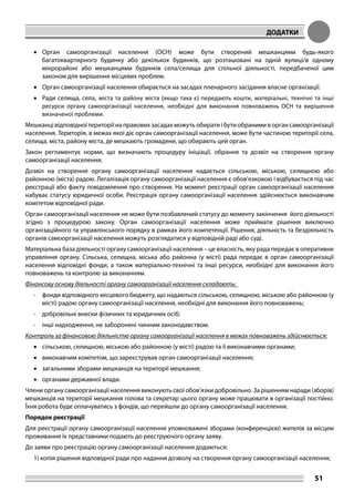 ДОДАТКИ
51
•	 Орган самоорганізації населення (ОСН) може бути створений мешканцями будь-якого
багатоквартирного будинку або декількох будинків, що розташовані на одній вулиці/в одному
мікрорайоні або мешканцями будинків села/селища для спільної діяльності, передбаченої цим
законом для вирішення місцевих проблем.
•	 Орган самоорганізації населення обирається на засадах пленарного засідання власне організації.
•	 Ради селища, села, міста та району міста (якщо така є) передають кошти, матеріальні, технічні та інші
ресурси органу самоорганізації населення, необхідні для виконання повноважень ОСН та вирішення
визначеної проблеми.
Мешканці відповідної території на правових засадах можуть обирати і бути обраними в орган самоорганізації
населення. Територія, в межах якої діє орган самоорганізації населення, може бути частиною території села,
селища, міста, району міста, де мешкають громадяни, що обирають цей орган.
Закон регламентує норми, що визначають процедуру ініціації, обрання та дозвіл на створення органу
самоорганізації населення.
Дозвіл на створення органу самоорганізації населення надається сільською, міською, селищною або
районною (міста) радою. Легалізація органу самоорганізації населення є обов’язковою і відбувається під час
реєстрації або факту повідомлення про створення. На момент реєстрації орган самоорганізації населення
набуває статусу юридичної особи. Реєстрація органу самоорганізації населення здійснюється виконавчим
комітетом відповідної ради.
Орган самоорганізації населення не може бути позбавлений статусу до моменту закінчення його діяльності
згідно з процедурою закону. Орган самоорганізації населення може приймати рішення виключно
організаційного та управлінського порядку в рамках його компетенції. Рішення, діяльність та бездіяльність
органів самоорганізації населення можуть розглядатися у відповідній раді або суді.
Матеріальна база діяльності органу самоорганізації населення – це власність, яку рада передає в оперативне
управління органу. Сільська, селищна, міська або районна (у місті) рада передає в орган самоорганізації
населення відповідні фонди, а також матеріально-технічні та інші ресурси, необхідні для виконання його
повноважень та контролю за виконанням.
Фінансову основу діяльності органу самоорганізації населення складають:
-	 фонди відповідного місцевого бюджету, що надаються сільською, селищною, міською або районною (у
місті) радою органу самоорганізації населення, необхідні для виконання його повноважень;
-	 добровільні внески фізичних та юридичних осіб;
-	 інші надходження, не заборонені чинним законодавством.
Контроль за фінансовою діяльністю органу самоорганізації населення в межах повноважень здійснюється:
•	 сільською, селищною, міською або районною (у місті) радою та її виконавчими органами;
•	 виконавчим комітетом, що зареєстрував орган самоорганізації населення;
•	 загальними зборами мешканців на території мешкання;
•	 органами державної влади.
Члени органу самоорганізації населення виконують свої обов’язки добровільно. За рішенням наради (зборів)
мешканців на території мешкання голова та секретар цього органу може працювати в організації постійно.
Їхня робота буде оплачуватись з фондів, що перейшли до органу самоорганізації населення.
Порядок реєстрації
Для реєстрації органу самоорганізації населення уповноважені зборами (конференцією) жителів за місцем
проживання їх представники подають до реєструючого органу заяву.
До заяви про реєстрацію органу самоорганізації населення додаються:
1) копія рішення відповідної ради про надання дозволу на створення органу самоорганізації населення;
 