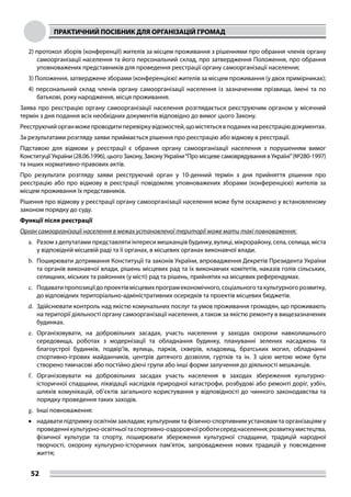 ПРАКТИЧНИЙ ПОСІБНИК ДЛЯ ОРГАНІЗАЦІЙ ГРОМАД
52
2) протокол зборів (конференції) жителів за місцем проживання з рішеннями про обрання членів органу
самоорганізації населення та його персональний склад, про затвердження Положення, про обрання
уповноважених представників для проведення реєстрації органу самоорганізації населення;
3) Положення, затверджене зборами (конференцією) жителів за місцем проживання (у двох примірниках);
4) персональний склад членів органу самоорганізації населення із зазначенням прізвища, імені та по
батькові, року народження, місця проживання.
Заява про реєстрацію органу самоорганізації населення розглядається реєструючим органом у місячний
термін з дня подання всіх необхідних документів відповідно до вимог цього Закону.
Реєструючийорганможепроводитиперевіркувідомостей,щомістятьсявподанихнареєстраціюдокументах.
За результатами розгляду заяви приймається рішення про реєстрацію або відмову в реєстрації.
Підставою для відмови у реєстрації є обрання органу самоорганізації населення з порушенням вимог
Конституції України (28.06.1996), цього Закону, Закону України“Про місцеве самоврядування в Україні”(№280-1997)
та інших нормативно-правових актів.
Про результати розгляду заяви реєструючий орган у 10-денний термін з дня прийняття рішення про
реєстрацію або про відмову в реєстрації повідомляє уповноважених зборами (конференцією) жителів за
місцем проживання їх представників.
Рішення про відмову у реєстрації органу самоорганізації населення може бути оскаржено у встановленому
законом порядку до суду.
Функції після реєстрації
Орган самоорганізації населення в межах установленої території може мати такі повноваження:
a.	 Разом з депутатами представляти інтереси мешканців будинку, вулиці, мікрорайону, села, селища, міста
у відповідній місцевій раді та її органах, в місцевих органах виконавчої влади.
b.	 Поширювати дотримання Конституції та законів України, впровадження Декретів Президента України
та органів виконавчої влади, рішень місцевих рад та їх виконавчих комітетів, наказів голів сільських,
селищних, міських та районних (у місті) рад та рішень, прийнятих на місцевих референдумах.
c.	 Подаватипропозиціїдопроектівмісцевихпрограмекономічного,соціальноготакультурногорозвитку,
до відповідних територіально-адміністративних осередків та проектів місцевих бюджетів.
d.	 Здійснювати контроль над якістю комунальних послуг та умов проживання громадян, що проживають
на території діяльності органу самоорганізації населення, а також за якістю ремонту в вищезазначених
будинках.
e.	 Організовувати, на добровільних засадах, участь населення у заходах охорони навколишнього
середовища, роботах з модернізації та обладнання будинку, плануванні зелених насаджень та
благоустрої будинків, подвір’їв, вулиць, парків, скверів, кладовищ, братських могил, обладнанні
спортивно-ігрових майданчиків, центрів дитячого дозвілля, гуртків та ін. З цією метою може бути
створено тимчасові або постійно діючі групи або інші форми залучення до діяльності мешканців.
f.	 Організовувати на добровільних засадах участь населення в заходах збереження культурно-
історичної спадщини, ліквідації наслідків природної катастрофи, розбудові або ремонті доріг, узбіч,
шляхів комунікацій, об’єктів загального користування у відповідності до чинного законодавства та
порядку проведення таких заходів.
g.	 Інші повноваження:
•	 надавати підтримку освітнім закладам; культурним та фізично-спортивним установам та організаціям у
проведеннікультурно-освітньоїтаспортивно-оздоровчоїроботисереднаселення;розвиткумистецтва,
фізичної культури та спорту, поширювати збереження культурної спадщини, традицій народної
творчості, охорону культурно-історичних пам’яток, запровадження нових традицій у повсякденне
життя;
 