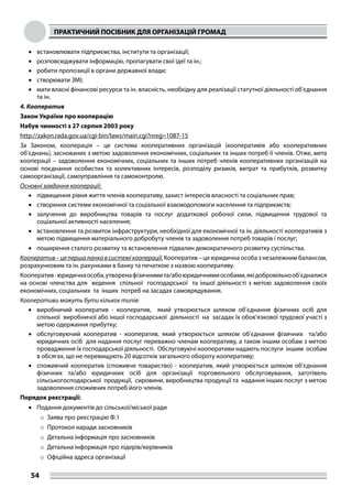 ПРАКТИЧНИЙ ПОСІБНИК ДЛЯ ОРГАНІЗАЦІЙ ГРОМАД
54
•	 встановлювати підприємства, інститути та організації;
•	 розповсюджувати інформацію, пропагувати свої ідеї та ін.;
•	 робити пропозиції в органи державної влади;
•	 створювати ЗМІ;
•	 мати власні фінансові ресурси та ін. власність, необхідну для реалізації статутної діяльності об’єднання
та ін.
4. Кооператив
Закон України про кооперацію
Набув чинності з 27 серпня 2003 року
http://zakon.rada.gov.ua/cgi-bin/laws/main.cgi?nreg=1087-15
За Законом, кооперація – це система кооперативних організацій (кооперативів або кооперативних
об’єднань), заснованих з метою задоволення економічних, соціальних та інших потреб її членів. Отже, мета
кооперації – задоволення економічних, соціальних та інших потреб членів кооперативних організацій на
основі поєднання особистих та колективних інтересів, розподілу ризиків, витрат та прибутків, розвитку
самоорганізації, самоуправління та самоконтролю.
Основні завдання кооперації:
•	 підвищення рівня життя членів кооперативу, захист інтересів власності та соціальних прав;
•	 створення системи економічної та соціальної взаємодопомоги населення та підприємств;
•	 залучення до виробництва товарів та послуг додаткової робочої сили, підвищення трудової та
соціальної активності населення;
•	 встановлення та розвиток інфраструктури, необхідної для економічної та ін. діяльності кооперативів з
метою підвищення матеріального добробуту членів та задоволення потреб товарів і послуг;
•	 поширення сталого розвитку та встановлення підвалин демократичного розвитку суспільства.
Кооператив–цепершаланкавсистемікооперації. Кооператив – це юридична особа з незалежним балансом,
розрахунковим та ін. рахунками в банку та печаткою з назвою кооперативу.
Кооператив-юридичнаособа,утворенафізичнимита/абоюридичнимиособами,якідобровільнооб’єдналися
на основі членства для ведення спільної господарської та іншої діяльності з метою задоволення своїх
економічних, соціальних та інших потреб на засадах самоврядування.
Кооперативи можуть бути кількох типів:
•	 виробничий кооператив - кооператив, який утворюється шляхом об’єднання фізичних осіб для
спільної виробничої або іншої господарської діяльності на засадах їх обов’язкової трудової участі з
метою одержання прибутку;
•	 обслуговуючий кооператив - кооператив, який утворюється шляхом об’єднання фізичних та/або
юридичних осіб для надання послуг переважно членам кооперативу, а також іншим особам з метою
провадження їх господарської діяльності. Обслуговуючі кооперативи надають послуги іншим особам
в обсягах, що не перевищують 20 відсотків загального обороту кооперативу;
•	 споживчий кооператив (споживче товариство) - кооператив, який утворюється шляхом об’єднання
фізичних та/або юридичних осіб для організації торговельного обслуговування, заготівель
сільськогосподарської продукції, сировини, виробництва продукції та надання інших послуг з метою
задоволення споживчих потреб його членів.
Порядок реєстрації:
•	 Подання документів до сільської/міської ради
o	Заява про реєстрацію Ф.1
o	Протокол наради засновників
o	Детальна інформація про засновників
o	Детальна інформація про лідерів/керівників
o	Офіційна адреса організації
 