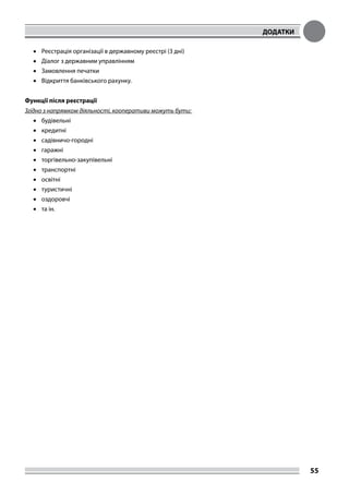 ДОДАТКИ
55
•	 Реєстрація організації в державному реєстрі (3 дні)
•	 Діалог з державним управлінням
•	 Замовлення печатки
•	 Відкриття банківського рахунку.
Функції після реєстрації
Згідно з напрямком діяльності, кооперативи можуть бути:
•	 будівельні
•	 кредитні
•	 садівничо-городні
•	 гаражні
•	 торгівельно-закупівельні
•	 транспортні
•	 освітні
•	 туристичні
•	 оздоровчі
•	 та ін.
 