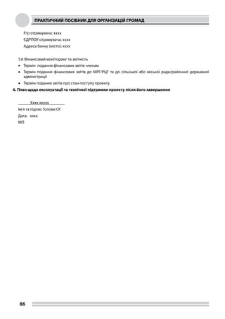 ПРАКТИЧНИЙ ПОСІБНИК ДЛЯ ОРГАНІЗАЦІЙ ГРОМАД
66
Р/р отримувача: хххх
ЄДРПОУ отримувача: хххх
Адреса банку (місто): хххх
5.6 Фінансовий моніторинг та звітність
•	 Термін подання фінансових звітів членам
•	 Термін подання фінансових звітів до МРГ/РЦГ та до сільської або міської ради/районної державної
адміністрації
•	 Термін подання звітів про стан поступу проекту
6. План щодо експлуатації та технічної підтримки проекту після його завершення
	 Хххх ххххх	
Ім’я та підпис Голови ОГ
Дата: хххх
МП
 