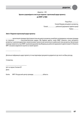ДОДАТКИ
67
Додаток – XIV
Зразок супровідного листа до подання пропозиції щодо проекту
до ФМР та РДА
Пану/Пані …………
Голові Форуму місцевого розвитку,
Голові ……………районної державної адміністрації
Район ………
Зміст: Подання пропозиції щодо проекту
………….організаціягромадипідготувалапланмісцевогорозвитку,якийбулозатвердженочленамигромади
та схвалено ……….. сільською/міською радою. Ми будемо вдячні, якщо ФМР схвалить план місцевого
розвитку та рекомендуватиме запропоновані проекти до включення в районний план розвитку. Організація
громади звертається до ФМР за рекомендаціями від Форуму до районної державної адміністрації та Проекту
МРГ стосовно виділення коштів на такий проект:
………………………..
Детальна інформація щодо проекту та інші відповідні документи додаються до листа на Ваш розсуд.
З повагою,
___________________________
Ім’я та підпис Голови ОГ
Дата:
Копія: 	 МРГ/ Ресурсний центр громади, …………….. область
 