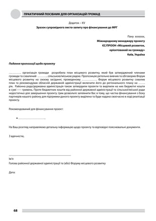 ПРАКТИЧНИЙ ПОСІБНИК ДЛЯ ОРГАНІЗАЦІЙ ГРОМАД
68
Додаток – XV
Зразок супровідного листа-запиту про фінансування до МРГ
Пану xxxxxxx,
Міжнародному менеджеру проекту
ЄС/ПРООН «Місцевий розвиток,
орієнтований на громаду»
Київ, Україна
Подання пропозиції щодо проекту
…………. організація громади розробила план місцевого розвитку, який був затверджений членами
громади та схвалений ……….. сільською/міською радою. Пропозицію ретельно вивчив та обговорив Форум
місцевого розвитку на своєму засіданні, проведеному ……………. Форум місцевого розвитку схвалив
план та рекомендував обласній державній адміністрації включити його до регіонального плану на …….
рік. Районна рада/державна адміністрація також затвердили проекти та виділили на них бюджетні кошти
в сумі ----- гривень. Проте бюджетних коштів від районної державної адміністрації та сільської/міської ради
недостатньо для завершення проекту. Цим дозвольте запевнити Вас в тому, що частка фінансування з боку
партнерів нашого району для підтримки даного проекту виділена та буде надана своєчасно в ході реалізації
проекту.
Рекомендований для фінансування проект:
•	………………………..
На Ваш розгляд направляємо детальну інформацію щодо проекту та відповідні пояснювальні документи.
З вдячністю,
___________________________________________
Ім’я
Голова районної державної адміністрації та (або) Форуму місцевого розвитку
Дата:
 