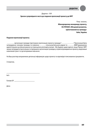 ДОДАТКИ
69
Додаток – XVI
Зразок супровідного листа до подання пропозиції проекту до МРГ
Пану xxxxxxx,
Міжнародному менеджеру проекту,
ЄС/ПРООН «Місцевий розвиток,
орієнтований на громаду»
Київ, Україна
Подання пропозиції проекту
…………. організація громади підготувала пропозицію проекту громади“…………………..”Пропозиція була
затверджена членами громади та схвалена ……….. сільською/міською радою та ……….. ФМР/державною
адміністрацією до фінансування на принципах розподілу витрат. Ми будемо щиро вдячні, якщо Проект МРГ
зможезатвердитипропозиціютапідтриматиорганізаціюгромадиусправівпровадженняпроекту,виділивши
невеликий грант та організувавши навчання.
На Ваш розгляд направляємо детальну інформацію щодо проекту та відповідні пояснювальні документи.
З повагою,
_______________________________________
Ім’я
Голова ОГ ________________________
Дата:
 