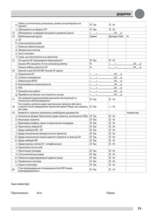 ДОДАТКИ
71
b
Згідно з поточними ринковими цінами на матеріали на
працю? □ Так □ Ні
c Обговорено на зборах ОГ? □ Так □ Ні
13 Обговорено на форумі місцевого розвитку (дата) «____»_____________20___р.
14 Мобілізація ресурсів Гривні Долари США %
a ОГ
b Сільська/міська рада
c Районна адміністрація
d Приватний сектор
e Інші спонсори
f Сума, що запитується за грантом
15 Чи здатна ОГ впровадити мікропроект? □ Так □ Ні
Оцінка PAS (вкажіть % та найсвіжішу дату) % «____»_____________20___р
Оцінка індексу зрілості ОГ % «____»_____________20___р
16 Тренінги для КО-ОГ/ФГ/членів ОГ (дати)
a Управління ОГ «____»_____________20___р
b Спільне планування «____»_____________20___р
c Підготовка МПП «____»_____________20___р
d Впровадження мікропроекту «____»_____________20___р
e PAS «____»_____________20___р
f Громадський аудит «____»_____________20___р
g Передача на баланс та сталість послуг «____»_____________20___р
17
Чи наявний переконливий механізм експлуатації та
технічного обслуговування? □ Так □ Ні
18
Чи існують загрози щодо припинення проекту або його
сталості після завершення проектної фази? Якщо так, вкажіть,
які саме
□ Так □ Ні
19 Наявність повного комплекту необхідних документів: Коментарі
a Заповнена форма Пропозиції щодо проекту, включаючи ПКД □ Так □ Ні
b Кошторис проекту □ Так □ Ні
c Відповідні графіки, мапи та креслення площадки □ Так □ Ні
d Протоколи зборів ОГ: □ Так □ Ні
i Щодо виборів КО - ОГ □ Так □ Ні
ii Щодо визначення пріоритетності проектів □ Так □ Ні
iii Щодо визначення повної вартості проекту та внеску ОГ □ Так □ Ні
iv Щодо виборів ФГ □ Так □ Ні
v Щодо внеску членів ОГ (співфінансув.) □ Так □ Ні
e Гарантійні листи від:
i Організації громади □ Так □ Ні
ii Сільської/міської ради □ Так □ Ні
iii Районної ради/державної адміністрації □ Так □ Ні
iv Приватного сектору □ Так □ Ні
v Інших спонсорів □ Так □ Ні
20
Стан впровадження попереднього(іх) МП (якщо
впроваджувались) □ Так □ Ні
Інші коментарі
Підготовлено: Ім’я: 						Підпис
 