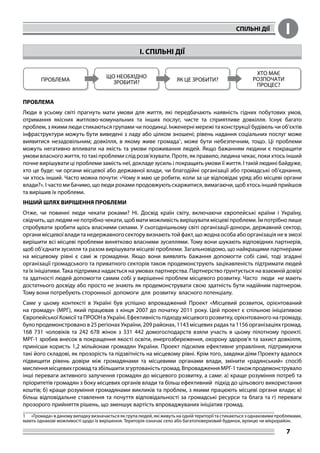 СПІЛЬНІ ДІЇ I
7
I. СПІЛЬНІ ДІЇ
ПРОБЛЕМА
Люди в усьому світі прагнуть мати умови для життя, які передбачають наявність гідних побутових умов,
отримання якісних житлово-комунальних та інших послуг, чисте та сприятливе довкілля. Існує багато
проблем, з якими люди стикаються групами чи поодинці. Інженерні мережі та конструкції будівель чи об’єктів
інфраструктури можуть бути виведені з ладу або цілком зношені; рівень надання соціальних послуг може
виявитися незадовільним; довкілля, в якому живе громада1
, може бути небезпечним, тощо. Ці проблеми
можуть негативно впливати на якість та умови проживання людей. Якщо бажанням людини є покращити
умови власного життя, то такі проблеми слід розв’язувати. Проте, як правило, людина чекає, поки хтось інший
почне вирішувати ці проблеми замість неї, докладе зусиль і покращить умови її життя. І такій людині байдуже,
хто це буде: чи органи місцевої або державної влади, чи благодійні організації або громадські об’єднання,
чи хтось інший. Часто можна почути: «Чому я маю це робити, коли за це відповідає уряд або місцеві органи
влади?». І часто ми бачимо, що люди роками продовжують скаржитися, вимагаючи, щоб хтось інший прийшов
та вирішив їх проблеми.
ІНШИЙ ШЛЯХ ВИРІШЕННЯ ПРОБЛЕМИ
Отже, чи повинні люди чекати роками? Ні. Досвід країн світу, включаючи європейські країни і Україну,
свідчить, що людям не потрібно чекати, щоб мати можливість вирішувати місцеві проблеми. Їм потрібно лише
спробувати зробити щось власними силами. У сьогоднішньому світі організації-донори, державний сектор,
органи місцевої влади та недержавного сектору визнають той факт, що жодна особа або організація не в змозі
вирішити всі місцеві проблеми винятково власними зусиллями. Тому вони шукають відповідних партнерів,
щоб об’єднати зусилля та разом вирішувати місцеві проблеми. Загальновідомо, що найкращими партнерами
на місцевому рівні є самі ж громадяни. Якщо вони виявлять бажання допомогти собі самі, тоді згадані
організації громадського та приватного секторів також продемонструють зацікавленість підтримати людей
та їх ініціативи. Така підтримка надається на умовах партнерства. Партнерство ґрунтується на взаємній довірі
та здатності людей допомогти самим собі у вирішенні проблем місцевого розвитку. Часто люди не мають
достатнього досвіду або просто не знають як продемонструвати свою здатність бути надійним партнером.
Тому вони потребують сторонньої допомоги для розвитку власного потенціалу.
Саме у цьому контексті в Україні був успішно впроваджений Проект «Місцевий розвиток, орієнтований
на громаду» (МРГ), який працював з кінця 2007 до початку 2011 року. Цей проект є спільною ініціативою
Європейської Комісії та ПРООН в Україні. Ефективність підходу місцевого розвитку, орієнтованого на громаду,
було продемонстровано в 25 регіонах України, 209 районах, 1143 місцевих радах та 1156 організаціях громад.
168 731 чоловіків та 242 678 жінок з 331 442 домогосподарств взяли участь в цьому пілотному проекті.
МРГ-1 зробив внесок в покращення якості освіти, енергозбереження, охорону здоров’я та захист довкілля,
принісши користь 1,2 мільйонам громадян України. Проект підсилив ефективне управління, підтримуючи
такі його складові, як прозорість та підзвітність на місцевому рівні. Крім того, завдяки діям Проекту вдалося
підвищити рівень довіри між громадянами та місцевими органами влади, змінити «радянський» спосіб
мисленнямісцевихгромадтазбільшитизгуртованістьгромад.ВпровадженняМРГ-1такожпродемонструвало
інші переваги активного залучення громадян до місцевого розвитку, а саме: а) краще розуміння потреб та
пріоритетів громадян з боку місцевих органів влади та більш ефективний підхід до цільового використання
коштів; б) краще розуміння громадянами викликів та проблем, з якими працюють місцеві органи влади; в)
більш відповідальне ставлення та почуття відповідальності за громадські ресурси та блага та г) переваги
прозорого прийняття рішень, що зменшує вартість впроваджуваних ініціатив громад.
1	 «Громада» в даному випадку визначається як група людей, які живуть на одній території та стикаються з однаковими проблемами,
мають однакові можливості щодо їх вирішення. Територія означає село або багатоповерховий будинок, вулицю чи мікрорайон.
 