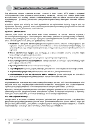 ПРАКТИЧНИЙ ПОСІБНИК ДЛЯ ОРГАНІЗАЦІЙ ГРОМАД
8
Для збільшення сталості принципів місцевого розвитку за участі громад, МРГ-1 допоміг в створенні
1156 організацій громад, форумів місцевого розвитку в кожному з партнерських районів, регіональних
координаційних рад в кожному з регіонів, обласних та районних ресурсних центрів. Більшість з цих структур
підтримки діють і до цих пір, допомагаючи громадянам та органам влади вирішувати проблеми розвитку
територій.
Успішність першої фази проекту МРГ стала фундаментом для продовження проекту в другій фазі2
, що
продовжить підтримку зростання потенціалу громад та місцевих органів влади у вирішенні їхніх спільних
проблем – соціальних, економічних чи екологічних.
ЩО НЕОБХІДНО ЗРОБИТИ?
Звичайно, одна родина не може змінити життя цілого поселення, так само як і власник квартири у
багатоповерховому будинку не в змозі самотужки вирішити всі проблеми місцевого розвитку. І тільки тоді,
коли всі разом докладуть зусиль і почнуть вирішувати існуючі проблеми спільно, навіть найважче завдання
стане легким та здійсненним. Для цього треба зробити наступне:
1.	Об’єднатися і створити організацію: організація дає можливість залучати необхідні ресурси для
вирішення місцевих проблем; допомагає зробити більше за менші кошти та залучити до співпраці інші
організації. Якщо люди об’єднуються в організацію, їхня думка стане доступною для більшої кількості
партнерів.
2.	Обрати компетентних лідерів: саме такі лідери, а не сторонні особи, зможуть виявити в людях
бажання і здатність допомагати самим собі.
3.	Збирати кошти, необхідні для функціонування та розвитку власної організації.
4.	Визначити пріоритетні місцеві проблеми, які люди вважають за необхідне вирішити в першу чергу
для покращення свого життя.
5.	Оцінити реалістичність виконання визначених завдань.
6.	Залучити ресурси (з різних джерел), необхідні для виконання організацією визначених пріоритетів.
7.	Зберегти набуті результати для покращення умов життя на довготривалий період.
8.	Встановлювати зв’язки та відстоювати власні інтереси в різних організаціях, які займаються
реалізацією програм розвитку для поступового вирішення місцевих проблем.
ЯКИМ ЧИНОМ?
Існує певний шлях, яким мають крок за кроком пройти громади для того, щоб самостійно виконати всі ці
завдання. Часто люди не дуже добре ознайомлені з методиками і процедурами, яких слід дотримуватись.
Проте, відповідні розділи даного посібника крок за кроком описують для них весь цей процес.
Крімтого,увипадку,якщолюдизацікавленніпринаймніспробуватиприйнятиучастьуПроекті,співробітники
обласного/районного ресурсних центрів уповноважені надавати їм необхідну інформацію та підтримку.
Громадяни можуть звертатись до таких центрів за будь-якою необхідною допомогою.
ХТО МАЄ ІНІЦІЮВАТИ ПРОЦЕС?
Співпрацюючи з місцевими жителями, працівники регіонального (республіканського (АРК)/обласного)
ресурсного центру/підрозділу впровадження, мають допомогти їм самостійно обрати активних людей для
створення ініціативної групи. Саме ця група має бути ініціатором процесу. Проте один або декілька активних
людей з громади і самі можуть розпочати процес, прочитавши даний посібник.
2	 Короткий опис МРГ-ІІ наданий в Додатку 1.
 