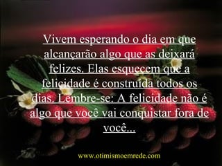 Vivem esperando o dia em que alcançarão algo que as deixará felizes. Elas esquecem que a felicidade é construída todos os dias. Lembre-se: A felicidade não é algo que você vai conquistar fora de você... www.otimismoemrede.com 